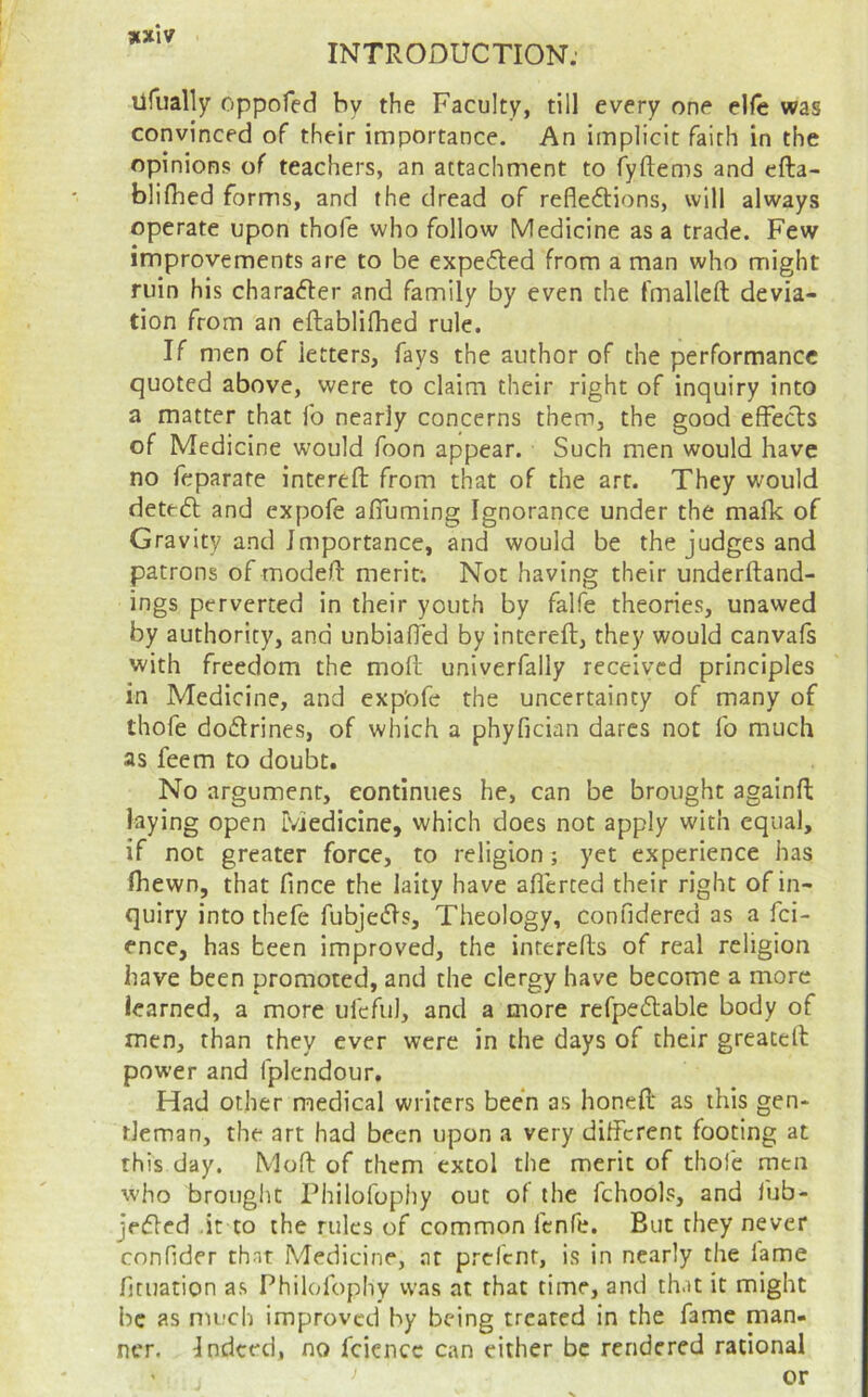 ufually oppofed by the Faculty, till every one elfe was convinced of their importance. An implicit faith in the opinions of teachers, an attachment to fyftems and efta- blifhed forms, and the dread of refleflions, will always operate upon thofe who follow Medicine as a trade. Few improvements are to be expe<5led from a man who might ruin his charafter and family by even the fmalleft devia- tion from an eftablifhed rule. If men of letters, fays the author of the performance quoted above, were to claim their right of inquiry into a matter that fo nearly concerns them, the good effects of Medicine would Toon appear. Such men would have no feparate interefl: from that of the art. They would dete6l and expofe affuming Ignorance under the mafk of Gravity and Importance, and would be the judges and patrons of modeft merit; Not having their underftand- ings perverted in their youth by falfe theories, unawed by authority, and unbiafTed by intereft, they would canvafs with freedom the moft univerfally received principles in Medicine, and exp'ofe the uncertainty of many of thofe dodrines, of which a phyfician dares not fo much as feem to doubt. No argument, continues he, can be brought againft laying open Medicine, which does not apply with equal, if not greater force, to religion; yet experience has Ihewn, that fince the laity have aflerted their right of in- quiry into thefe fubjeds. Theology, confidered as a fei- ence, has been improved, the interefls of real religion have been promoted, and the clergy have become a more learned, a more ufeful, and a more refpedable body of men, than they ever were in the days of their greatefl power and fplendour. Had other medical writers been as honed as this gen* tleman, the art had been upon a very different footing at this day. Moft of them extol the merit of thole men who brought Philofophy out of the fchools, and fub- jeded .it to the rules of common fenfe. But they never confider that Medicine, at prefent, is in nearly the lame fjtuation a.s Philofophy was at that time, and that it might be as much improved by being treated in the fame man- ner. Indeed, no fciencc can either be rendered rational or