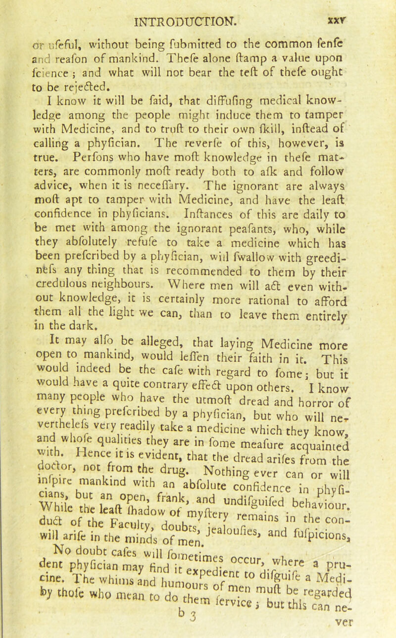 or iifeful, without being fubmitted to the common fenfc and reafon of mankind. Thcfe alone Ramp a value upon fcience ; and what will not bear the teft of thefe ought to be rejedted. I know it will be faid, that diffufing medical know- ledge among the people might induce them to tamper with Medicine, and to truft to their own (kill, inftead of calling a phyfician. The reverfe of this, however, is true. Perfons who have moft knowledge in thefe mat- ters, are commonly mofl: ready both to afk and follow advice, when it is neceflary. The ignorant are always moft apt to tamper with Medicine, and have the lead confidence in phyficians. Inftances of this are daily to be met with among the ignorant peafants, who, while they abfolutely refufe to take a medicine which has been prefcribed by a phyfician, will fwallow with greedi- nfefs any thing that is recommended to them by their credulous neighbours. Where men will adl even with- out knowledge, it is certainly more rational to afford them all the light we can, than to leave them entirely in the dark, ^ It may alfo be alleged, that laying Medicine more open to mankind, would leflen their faith in it. This would indeed be the cafe with regard to fome; but it would have a quite contrary efFccft upon others. I know many people who have the utmoft dread and horror of every thing prefcribed by a phyfician, but who will ne. verthelefs very readily take a medicine which they know, arid whofe qualities they are in fome meafure acquainted with. Hence it is evident, that the dread arifes from the dodor, not from the drug. Nothing ever can or will abfoJute confidence in phyfi- duat of the Farnlru ^ ^/^yifery remains in the con- will arifc in the minds of r“‘P'cions, occur where a pru- cine. xL whi,ns Ind ImmouPs of m by Chore who mean to do them iotv^: rSm thi:?an ne'! ver 3