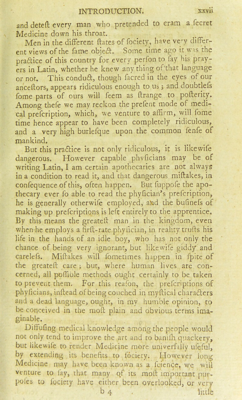 and deteft every man who pretended to cram a fecret Medicine down his throat. Men in the different ftates of fociety, have ve'-y differ- ent views of the fame objeft. Some time ago it w^s the pradice of this country for every perfon to fay his pray- ers in Latin, whether he knew any thing of'that language or nor. This condud, though facred in the eyes of our anceftors, appears ridiculous enough to us; and doubtlefs fome parts of ours will feem as ftrange to pofterity. Among thefe we may reckon the prefent mode of medi- cal prefcription, which, we venture to affirm, will fome time hence appear to have been completely ridiculous, and a very high burlefque upon the common fenfe of mankind. But this pradice is not only ridiculous, it is likevvife dangerous. However capable phvficians may be of writing Latin, I am certain apothecaries are riot always in a condition to read it, and that dangerous miftakes, in confequence of this, often happen. But fuppofe the apo- thecary ever fo able to read the phyficiaffs prefcription, he is generally otherwife employed, aiad the bufinefs of making up prefcriptions is left entirely to the apprentice. By this means the greateft man in the kingdom, even whcn he employs a firft-rate phyfician, in reality trufts his life in the hands of an idle boy, who has not only the chance of being very ignorant, but likewife giddy and carelcfs. Miftakes will fometimes happen in fpite of the greateft care ■, but, where human lives are con- cerned, all poffible methods ought certainly to be taken to prevent them. For this reafon, the prefcriptions of phyficians, inftead of being couched in myftical charaders and a dead language, ought, in my humble opinion, to be conceived in the moft plain and obvious terms ima- ginable. Diffufing medical knowledge among the people would not only tend to improve the art and to banilli quackery, but likewife to render Medicine more univcrfally ufeful, by extending its benefits to fociety. However long Medicine may have been known as a feience, we will venture to fay, that many o/ its moft important pur- pofes to fociety have either been overlooked, or very b 4 . little