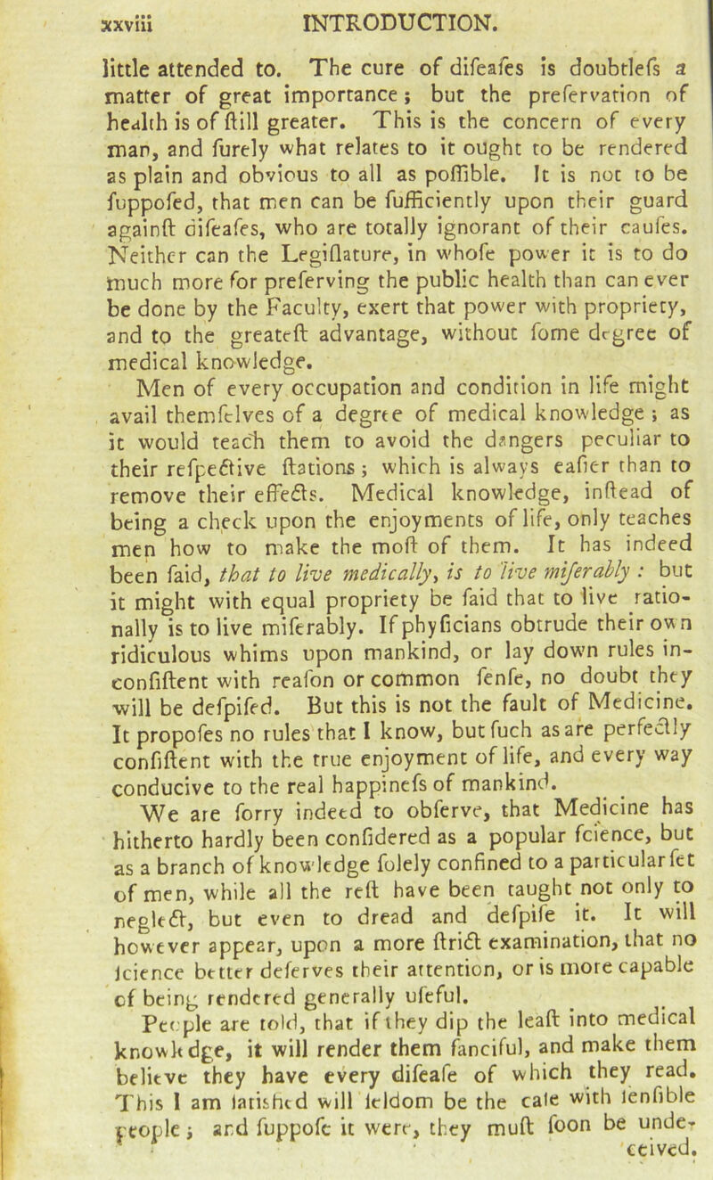 little attended to. The cure of difeafes is doubtlefs a matter of great importance ; but the prefervation of health is of ftill greater. This is the concern of every man, and furely what relates to it ought to be rendered as plain and obvious to all as poflible. It is not to be fuppofed, that men can be fufficiently upon their guard againft difeafes, who are totally ignorant of their caufes. Neither can the Legiflature, in whofe power it is to do much more for preferving the public health than can ever be done by the Faculty, exert that power with propriety, and to the greateft advantage, without fome degree of medical knowledge. Men of every occupation and condition in life might avail themfclves of a degree of medical knowledge ; as it would teacli them to avoid the dangers peculiar to their refpedtive ftations; which is always eafier than to remove their effedls. Medical knowledge, inftead of being a check upon the enjoyments of life, only teaches men how to make the moft of them. It has indeed been faid, that to live medically^ is to live mijerably : but it might with equal propriety be faid that to live ratio- nally is to live miferably. If phyficians obtrude their own ridiculous whims upon mankind, or lay dow’n rules in- eonfiftent with reafon or common fenfe, no doubt they will be defpifed. But this is not the fault of Medicine. It propofes no rules that I know, butfuch as are perfectly confiftent with the true enjoyment of life, and every way conducive to the real happinefs of mankind. We are forty indeed to obferve, that Medicine has hitherto hardly been confidered as a popular fcience, but as a branch of knowledge folely confined to a particular fet of men, while all the reft have been taught not only to negled, but even to dread and defpile it. It will however appear, upon a more ftridl examination, that no Icience better deferves their attention, or is more capable cf being rendered generally ufeful. Pccple are told, that if they dip the leaft into medical knowltdge, it will render them fanciful, and make them believe they have every difeafe of which they read. This 1 am larishtd will leldom be the cale with lenfible people i and fuppofc it were, they muft foon be unde- 'ccived.