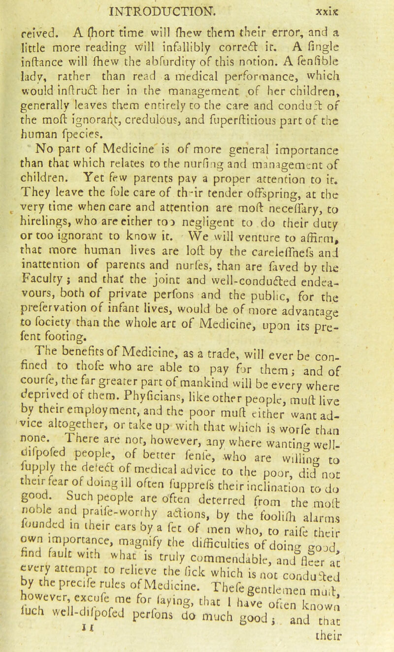 reived. A Ihort time will fliew them their error, and a little more reading \vill infallibly corredl it. A fingle inftance will (hew the abfiirdity of this notion. A fenfible lady, rather than read a medical performance, which would indrudt her in the management of her children, generally leaves them entirely to the care and condufl of the moft ignorant, credulous, and fuperftitious part of the human fpecies. No part of Medicine' is of more general Importance than that which relates to the nurfiiig and management of children. Yet few parents pay a proper attention to it. They leave the foie care of th-ir tender offspring, at the very time when care and attention are moft necefiary, to hirelings, who are either to 3 negligent to do their duty or too ignorant to know it. We will venture to affirm, that more human lives are loft by the carelcffnefs and inattention of parents and nurfes, than are faved by tlie Faculty; and that the joint and well-condu6ted endea- vours, both of private perfons and the public, for the prefervation of infant lives, would be of more advantao-e to fociety than the whole arc of Medicine, upon its pre- fent footing. The benefits of Medicine, as a trade, will ever be con- fined^ to thofe who are able to pay hr them; and of courie, the far greater part of mankind will be every where deprived of them. Phyficians, like other people, muft live by their employment, and the poor muft cither want ad- vice altogether, or take up with that which is worfe than none. There are nor, however, any where wantin<3“ well- dilpofed people, of better fenfe, who are willhi^r to fiipply the defedt of medical advice to the poor, did not their fear of doing ill often fupprefs their inclination to do good. Such people are often deterred from the molt noble and praile-worrhy adions, by the foolifli alarms founded in iheir ears by a fet of men who, to raife their own importance, magnify the difficulties of doincr ^ood find fault with what is truly Commendable, and fitr a't every attempt to relieve the fick which is not conduced by the precife rules of Medicine. Thefe gentlemen mbit luch wcll-dilpofed perlons do much good j and that * ^ their