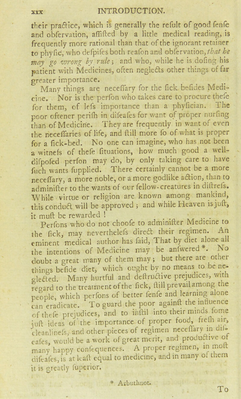 their pra6Hce, which is generally the refult of good fenfe and obfervation, aflifted by a little medical reading, is frequently more rational than that of the ignorant retainer to phyfic, who defpifes both reafon and obfervation,he may go wrong hy ruleand who, while he is dofing his patient with Medicines, often negle6ts other things of far greater importance. Many things are neceflary for the fick befides Medi- cine. Nor is the perlbn who takes care to procure thefe for them, of lefs importance than a phyfician. The poor oftener perilh in difeafes for want of proper nurfing than of Medicine. They are frequently in want of even the neceflaries of life, and ftill more fo of what is proper for a fick-bed. No one can imagine, who has not been a witnefs of thefe fituations, how much good a well- difpofed perfon may do, by only taking care to have fuch wants fupplied. There certainly cannot be a more neceffary, a more noble, or a more godlike action, dian to adminifter to the wants of our fellow-creatures in diftrefs. While virtue or religion are known among mankind, this condud will be approved j and while Heaven is juft, it muft be rewarded ! . j- • Perfons who do not choofe to adminifter Medicine to the fick, may neverthelefs diredl their regimen. An eminent medical author has faid. That by diet alone all the intentions of Medicine may be anfwered . No doubt a great many of them may; but there are other things be fide diet, which ought by no means to be ne- Hedled. Many hurtful and deftriuftive prejudices, with regard to the treatment of the fick, ftill prevailamong the people which perfons of better fenfe and learning alone can eradicate. To guard the poor againft the influence of thefe prejudices, and to inftil into their minds lome iuft ideas of'the importance of proper food, frefli air, cleanlinefs, and other pieces of regimen neceflfary in dil- eafes, would be a work of great merit, and productive or many happy confequences. A proper regimen, in mo difeafes, is at kaft equal to medicine, and in many of them it is greatly fuperior. * Avbutlinot. To