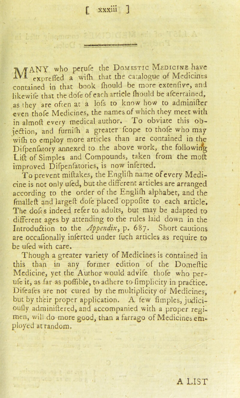 Many who perufe the Domestic Medicine have expreired a wi(h that the catalogue of Medicines contained in that book (hould be more extenfive, and likewife that the dofe of each article Ihoiild be afeerrained, as they are often at a lofs to know how to adminifter even thofe Medicines, the names of which they meet with in almoft every medical author. To obviate this ob- iedion, and furnifh a greater fcope to thofe who may wi(h to employ more articles than are contained in the Difpenfatory annexed to the above work, the following Lift of Simples and Compounds, taken from the molt improved Difpenfatories, is now inferred. To prevent miftakes, the Englifh name of every Medi- dne is not only ufed, but the different articles are arranged according to the order of the Englifh alphabet, and the fmalieft and largefl: dofe placed oppofite to each article. The dofts indeed refer to adults, but may be adapted to different ages by attending to the rules laid down in the Introdudtion to the Af^endix^ p. 687. Short cautions are occafionally inferted under fuch articles as require to be ufed with care. Though a greater variety of Medicines is contained in this than in any former edition of the Domeftic Medicine, yet the Author would advife thofe who per- ufe it, as far as poffible, to adhere to fimplicity in praflice. Difeafes are not cured by the multiplicity of Medicines, but by their proper application. A few fimples, judici- oufly adminiftcred, and accompanied with a proper regi- men, will do more good, than a farrago of Medicines em- ployed at random. A LIST