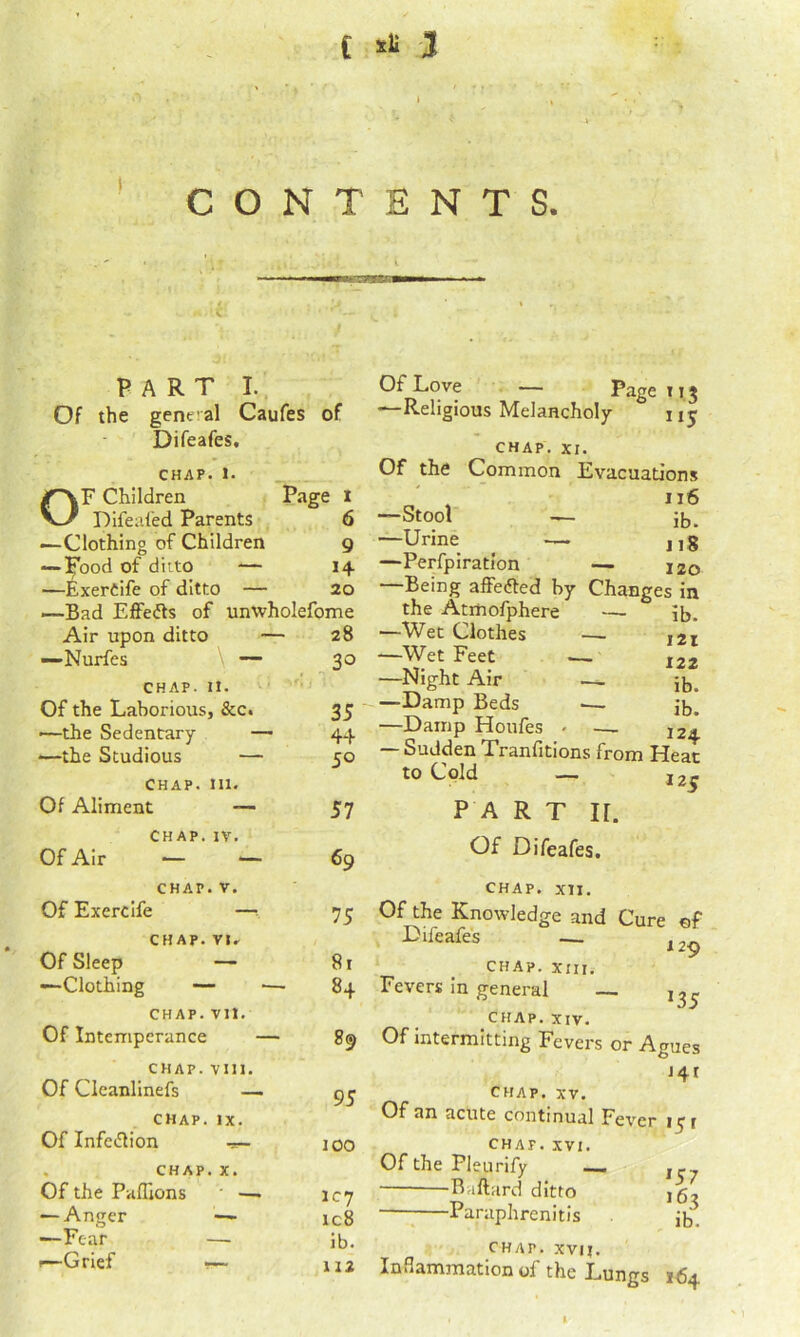 t =1 3 CONTENTS. I nil—■ ■ PART I. Of the gent al Caufes of Difeafes, CHAP. I. OF Children Page l Difealed Parents 6 —Clothing of Children 9 — il^ood of diito — 14 —ExerCife of ditto — 20 —Bad Effedfs of unwholefome Air upon ditto \ — 28 —Nurfes 30 CHAP, i 11. Of the Laborious; , &c. 35 —the Sedentary — 44 —the Studious — 50 CHAP. III. Of Aliment — 57 CHAP. IV. Of Air — — 69 CHAP. . V. Of Exercife —1 75 CHAP. VU Of Sleep — 81 —Clothing — ■— 84 CHAP. vn. Of Intemperance — 89 CHAP. vin. Of Clcanlinefs — 95 CHAP. IX. Of Infetllion — 100 . CHAP, . X. Of the Paflions • —. IC7 — Anger — ic8 —Fear ib. !—Grief •— 112 Of Love — Page 115 —Religious Melancholy 11 j CHAP. XI. Of the Common Evacuations —Stool — ib. —Urine _ — jjg —Perfpiration — 120 —Being affefted by Changes in the Atmofphere — ib. —Wet Clothes — 121 —Wet Feet .—. ^22 —Night Air — ib. —Damp Beds — ib. —Damp Houfes - — 124. — Sudden Tranfitions from Heat to Cold — J2^ P A R T ir. Of Difeafes. CHAP. xn. Of the Knowledge and Cure of Difeafes — 129 CHAP. XIII. Fevers in general ^35 CHAP. XIV. Of intermitting Fevers or Agues 141 CHAP, XV. Of an acute continual Fev er 151 CHAP. XVI. Of the Pleurify — ^57 163 ib. Ballard ditto Paraphrenitls CHAP. XVII. Inflammation of the Lungs 164