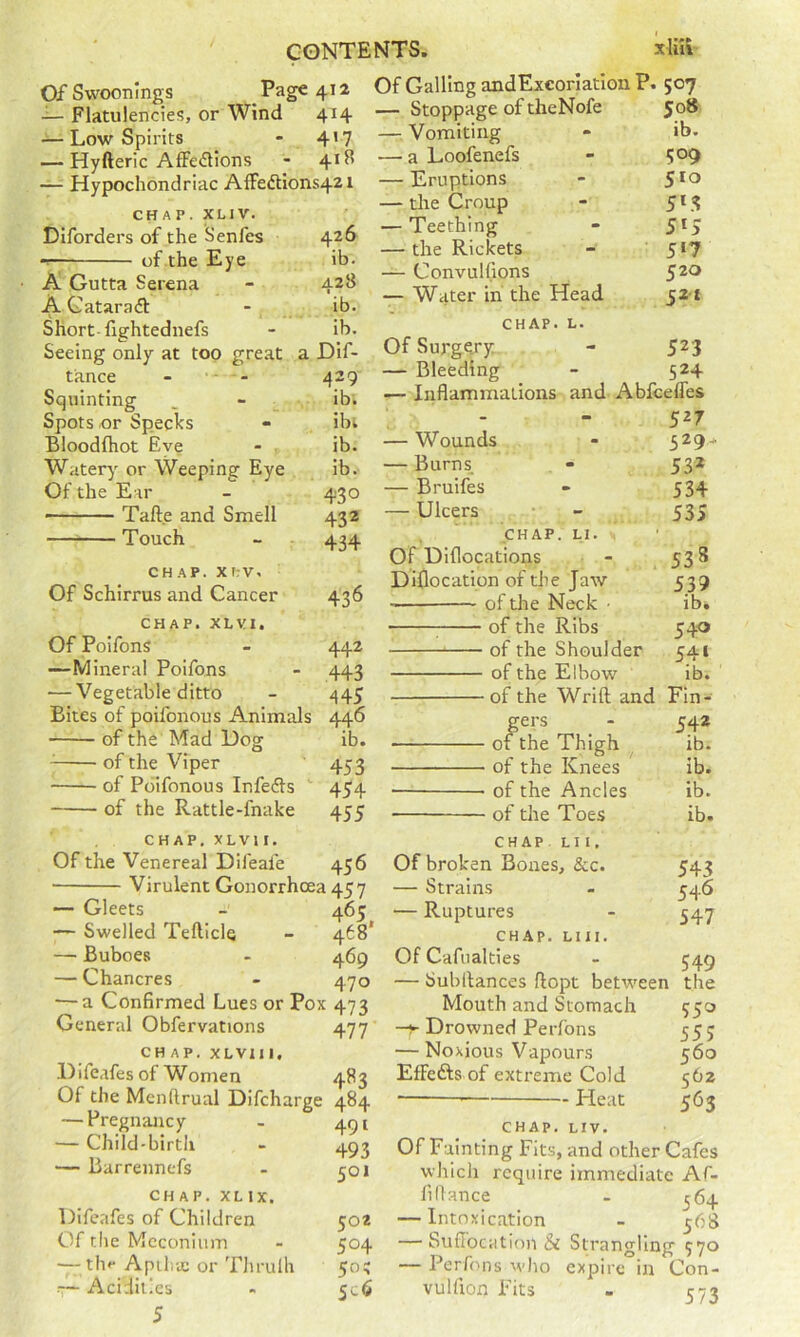 Of Swoonings Page 412 Flatulencies, or Wind 414 — Low Spirits * 4’7 — Hyfteric AfFedlions 4*^ — Hypochondriac AfFedtions421 CHAP. XLIV. Diforders of the Senfes 426 of.the Eye ib. A Gutta Serena - 428 AGataraft - ib. Short-lightednefs - ib. Seeing only at too great a Dif- tance - Squinting . - _ ib. Spots or Specks - ibi Bloodftiot Eve - . ib. Watery or Weeping Eye ib. Of the Ear - 430 Tafte and Smell 432 Touch - 434 CHAP. XI;V. Of Schirrus and Cancer 436 CHAP. XLVI. Of Poifons - 442 —Mineral Poifons - 443 — Vegetable ditto - 445 Bites of poifonous Animals 446 of the Mad Dog ib. ^ of the Viper 453 of Poifonous Infefts  454 of the Rattle-fnake 455 Of Galling andExcoriatlon P. 507 — Stoppage of theNofe 50® — Vomiting - ib. — a Loofenefs - 509 — Eruptions - 5**^ — the Croup - 51.3 — Teething - 5*5 — the Rickets - 5*7 — Convulfions $20 — Water in the Head 52-1 CHAP. L. Of Surgery - 523 — Bleeding - 524 — Inflammations and Ablcefles - - 52T — Wounds - 529- — Burns, - 532 — Bruifes » 534 — Ulcers • - 535 CHAP. LI. Of Diflocations - 538 D iflo c at ion of th e Ja w 539 of the Neck ■ ib. ; of the Ribs 540 of the Shoulder 541 of the Elbow ib. of the Wrift and Fin- gers - 542 of the Thigh ib. of the Knees ib. ■ of the Ancles ib. of the Toes ib. CHAP. XLVl I. Of the Venereal Difeafe 456 ■ Virulent Gonorrhoea 457 — Gleets - 465 — Swelled Teftlcle - 468* — Buboes - 469 — Chancres - 470 — a Confirmed Lues or Pox 473 General Obfervations 477 CHAP. XLVII1, .Difeafesof Women 483 Of the Menftrual Difcharge 484 — Pregnancy — Child-birth — Barrennefs CHAP. XL IX. Difeafes of Children Of the Meconium — thf Apiha; or TJirulh — Acidities 5 49* 493 501 502 504 50^ Sc6 CHAP LIl, Of broken Bones, &c. 543 — Strains - 546 — Ruptures - 547 CHAP. LIII. Of Cafiialties - 549 — Sublfances ftopt betw^een the Mouth and Stomach 550 -y Drowned Perfons 55; — Noxious Vapours 560 EfFefts of extreme Cold 562 * — Heat 563 CHAP. LIV. Of Fainting Fits, and other Cafes which require immediate Af- fillance - ^64 — Intoxication - 568 — Sudocation & Strangling 570 — Perfons who expire in Con- vulfion Fits - 573