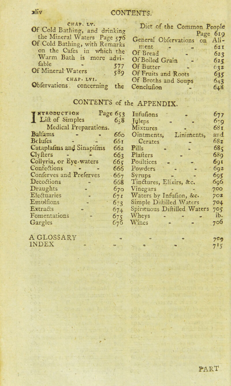 CHA?. LV. Of Cold Bathinp^, and drinking the Mineral Waters Page 576 Of Cold Bathing, with Remarks on the Cafes in which the Warm Bath is more advi- fable - J77 Of Mineral Waters 585 CHAP. LVI. Obfervations. concerning the Diet of the Common People Page 619 General Obfervations on Ali- ment - - 621 Of Bread - 623 Of Boiled Grain - 625 Of Butter - 632 Of Fruits and Roots 635 Of Broths and Soups 643 Conclufion - 648 CONTENTS of the APPENDIX. IMTRODucTiON Page 653 Lift of Simples 6j8 Medical Preparations. Balfams - - 660 Bclufes - - 661 Cataplafms an^ Sinapifms 662 Clyfters - - 663 Collyria, or Eye-waters 665 Confe(ftions - - 66(5 Conferves and Preferves <667 Decoflions - 668 Draughts - 670 Eleftuaries - 6’ji Emtrifions - '673 Extradts - 674 Fomentations - 675 Gargles 676 Infufions Jtfleps Mixtures Ointments, Cerates Pills Plafters Poultices Powders ' Syrups 677 6-9 . 681 Liniments, and 682 - 685 - 689 - 691 - - ' 692 695 Tindlures, Elixirs, &c. 696 Vinegars - - ^oo Waters by Infufion, &c. 702 Simple Diftilled Waters 704 Spirituous Diftilled Waters 705 Wheys - - - ib. Wines - - 706 A GLOSSARY INDEX 709 7'5 PART