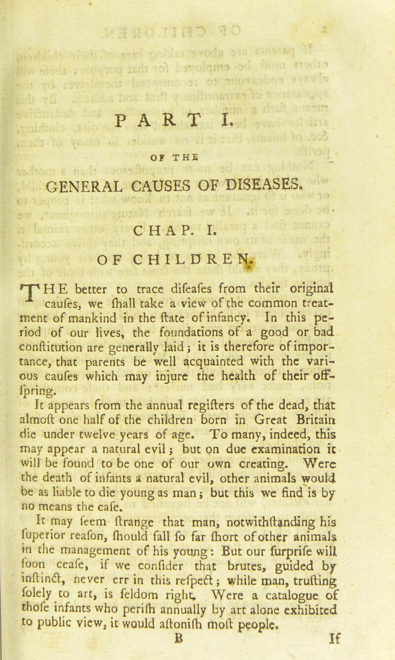 O F T H E GENERAL CAUSES OF DISEASES. CHAP. I. OFCHILDREI^. H E better to trace difeafes from their original caufcs, we fliall take a view of the common treat- ment of mankind in the ftate of infancy. In this pe- riod of our lives, the foundations of a good or bad conftitution are generally laidj it is therefore of impor- tance, that parents be well acquainted with the vari- ous caufes which may injure the health of their ofF- fpring. It appears from the annual regifters of the dead, that almoft one half of the children born in Great Britain die under twelve years of age. To many, indeed, this may appear a natural evil j but on due examination it will be found to be one of our own creating. Were the death of infants a natural evil, other animals would be as liable to die young as man j but this we find is by no means the cafe. It may feem ftrange that man, notwithftanding his fuperior reafon, fliould fall fo far fbort of other animals in the management of his youjig: But our furprife will foon ceafe, if we confider that brutes, guided by inftind, never err in this refpedl; while man, trufting foiely to arc, is feldom right. Were a catalogue of thofe infants who perifh annually by art alone exhibited to public view, it would aftonifh moft people. B If