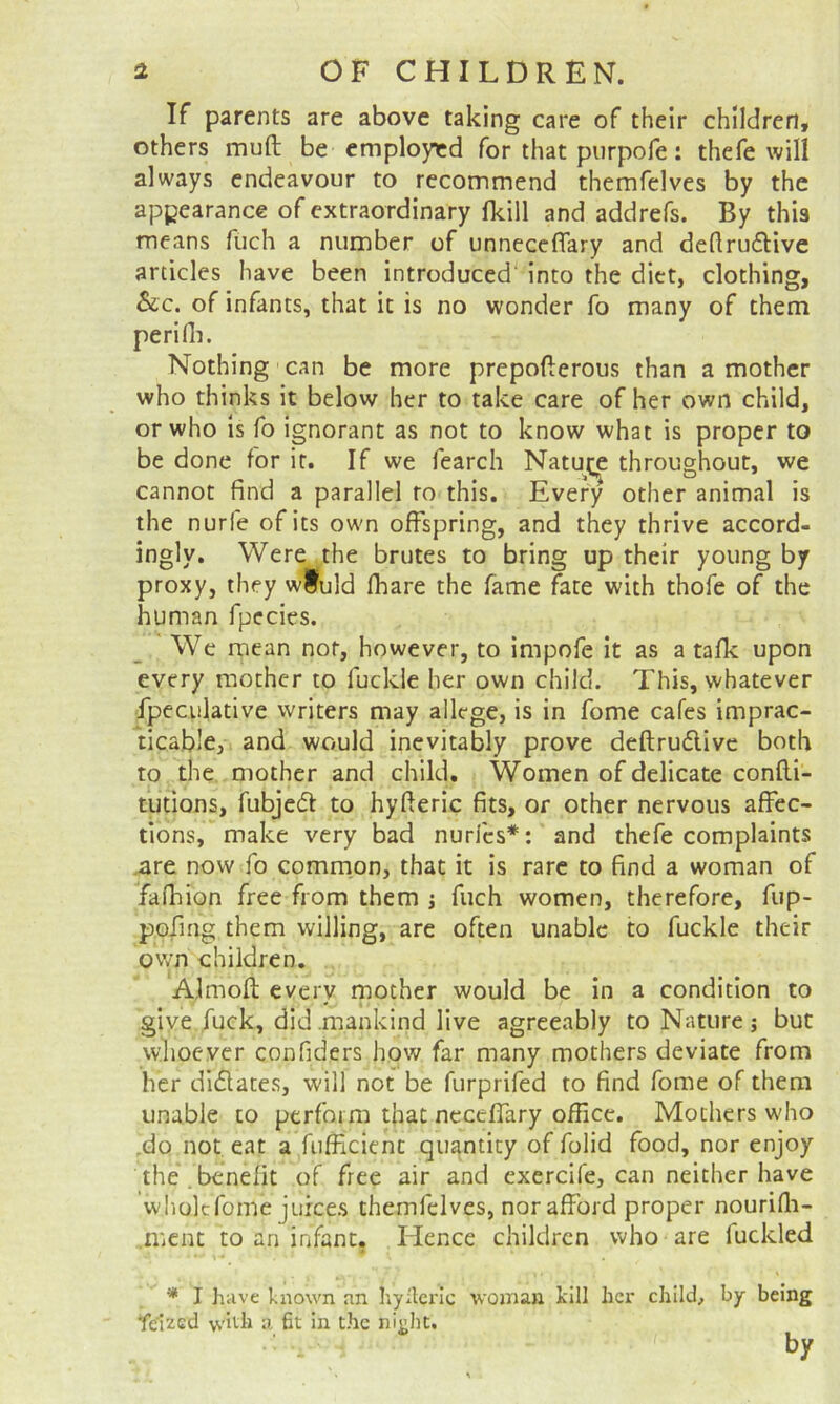 If parents are above taking care of their children, others muft be employed for that purpofe: thefe will always endeavour to recommend themfelves by the appearance of extraordinary fkill and addrefs. By this means fuch a number of unneceflary and dedrudtive articles have been introduced’ into the diet, clothing, Sic, of infants, that it is no wonder fo many of them perifli. Nothing can be more prepoderous than a mother who thinks it below her to take care of her own child, or who is fo Ignorant as not to know what is proper to be done for it. If we fearch Natut^e throughout, we cannot find a parallel to this. Every other animal is the nurfe of its own offspring, and they thrive accord- ingly. Were the brutes to bring up their young by proxy, they wiuld lhare the fame fate with thofe of the human fpecics. We mean nor, however, to impofe it as a talk upon every mother to fuckle her own child. This, whatever fpeculative writers may allege, is in fome cafes imprac- ticable, and would inevitably prove deftrudlivc both to the mother and child. Women of delicate confli- tutions, fubjedl to hyderic fits, or other nervous affec- tions, make very bad nuri'es*: and thefe complaints .are now fo common, that it is rare to find a woman of fafhion free from them j fuch women, therefore, fup- poling them willing, are often unable to fuckle their own children. Almod every mother would be in a condition to give fuck, did mankind live agreeably to Nature j but whoever confiders how far many mothers deviate from her didtates, will not be furprifed to find fome of them unable to perform that neceffary office. Mothers w'ho .do not eat a fufficient quantity of folid food, nor enjoy the . benefit of free air and exercife, can neither have whole fome juices themfelves, nor afford proper nourifli- .ment to an infant. Hence children who are fuckled * I have known an hyileric woman kill her child, by being Ye'ized with a fit in the ni^ht. by