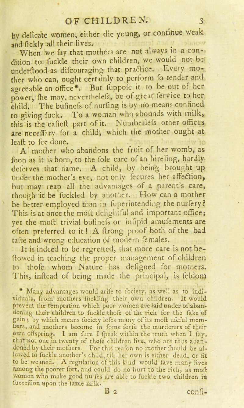 by delicate women, ciiher die young, or continue weak and Tickly all their lives. When we fay that mothers are not always in a con- dition to fuckle their own children, we would not be underftood as difeouraging that practice. Every mo- ther who can, ought certainly to perform fo tender and agreeable an office*. But fuppofe it to be out of her power, fhe may, neverthelefs, be of great fervice to her Child. The bufinefs of nurfing is by no means confined to giving fuck. To a woman who abounds with milk, this is the cafieft part of it. Numberlefs other offices are neceffiiry for a child’, which the mother ought at lead to fee done. A mother who abandons the fruit of her womb, as loon as it is born, to the foie care of an hireling, hardly deferves that name. A child, by being brought up Under the mother’s eye, not only fecures her affedlion, but may reap all the advantages of a parent’s care, though it be fuckled by another. How can a mother be better employed than in fuperintending the nurfery? This is at once the mod delightful and important office} yet the mod trivial bufinefs or infipid amufements are often preferred to it! A ftrong proof both of the bad tafie and wrong education of modern females. It is indeed to be regretted, that more care is not be- flowed in teaching the proper management of children to thofe whom Nature has defigned for mothers. This, inftead of being made the principal, is feldom * Many advantages would arife to fociety, as well as to indi- viduals, from mothers fnclding their own children. It would prevent the temptation which poor women are laid under of aban- doning their children to fuckle thofe of the rich for the fake of gain ; by which means fociety lofes many of its moil ufeful mem- Uers, and mothers become in fome fei fe the murderers of their own offspring. 1 am fare I fpeak within the truth when I fay, that not one in twenty of thofe children live, who are tlius aban- doned by their mothers For this reafon no mother Ihould be al- lowed to fuckle another’s child, till her own Is either dead, or fit to be weaned. A rcgnlation of this kind would fave many lives Among the poorer fort, and could do no hurt to the rich, as mod women who make good nu fes are able to fuckle two children ia fucceOion upon the fame milk.