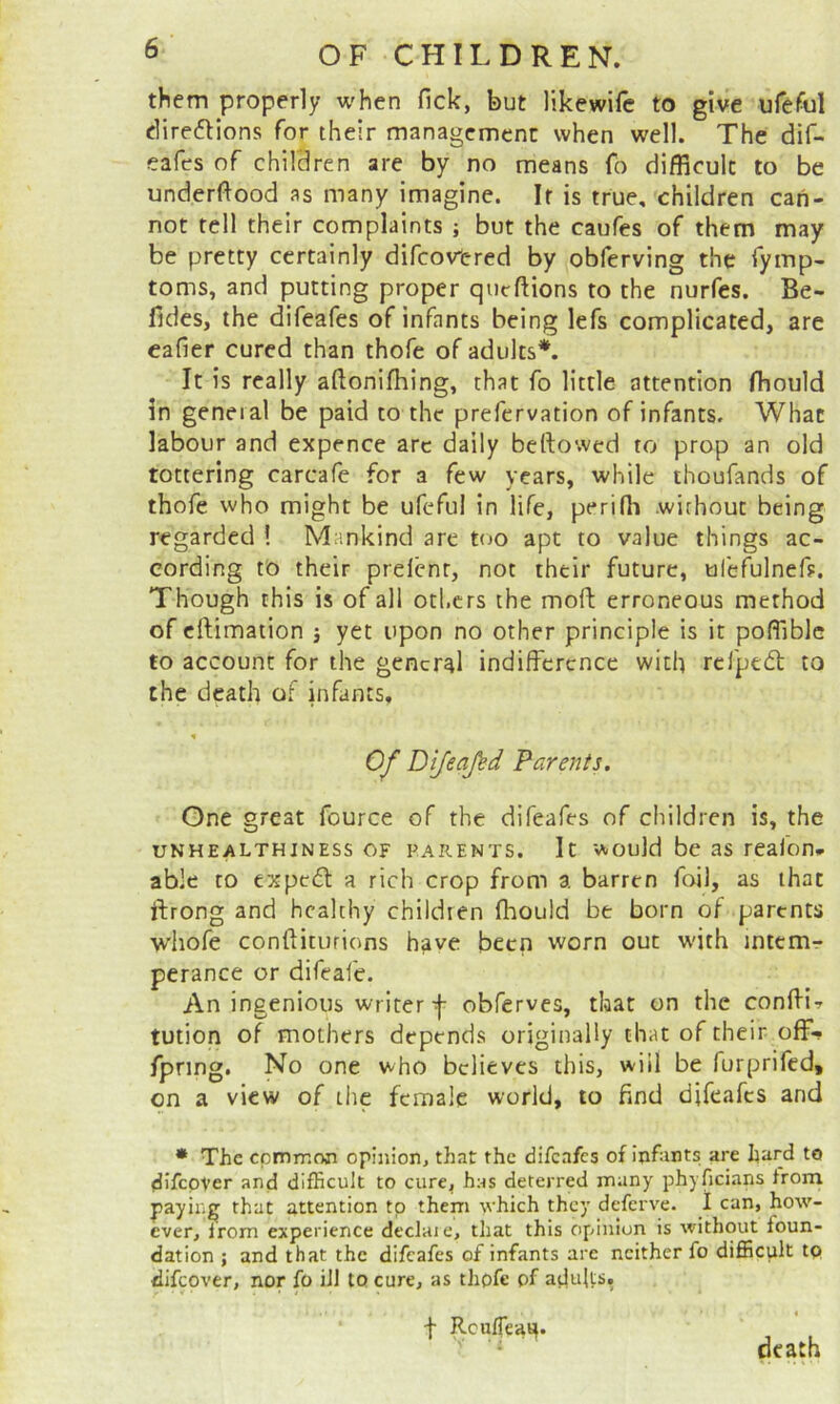 them properly when lick, but likewifc to give urefiul clireflions for their management when well. The dif- eafes of children are by no means fb difficult to be underftood as many imagine. It is true, children can- not tell their complaints ; but the caufes of them may be pretty certainly difeowered by obferving the fymp- toms, and putting proper qiieftions to the nurfes. Be- fides, the difeafes of infants being lefs complicated, are eafier cured than thofe of adults*. It is really aftonifhing, that fo little attention fhould in geneial be paid to the prefervation of infants. What labour and expence arc daily bellowed to prop an old tottering carcafe for a few years, while thoufands of thofe who might be ufeful in life, periffi .without being regarded ! Mankind are too apt to value things ac- cording to their prelent, not their future, ufefulnef?. Though this is of all others the moft erroneous method of eftimation j yet upon no other principle is it poffiblc to account for the general indifference with rcfpedl to the death of infants, % Of Dijeajed Parents. One great fource of the difeafes of children is, the UNHEALTHINESS OF PARENTS. It would be 3s rcafon- able to expedl a rich crop from a barren foil, as that ftrong and healthy children fhould be born of parents wiiofe conftiturions have been worn out w'ith intemr* perance or difeafe. An ingenious writer-j- obferves, that on the conffi-r tution of mothers depends originally that of their off- fpring. No one who believes this, will be furprifed, on a view of tire female world, to find difeafes and * The cpmmoji opinion, that the difeafes of infants are hard to difcpver and difficult to cure, has deterred many phyficians from paying that attention to them which they deferve. I can, how- ever, from experience declaie, that this opinion is without foun- dation ; and that the difeafes of infants are neither fo difficult tp ffifeover, nor fo ill to cure, as thofe pf ajJults. t Rcufleatt. ^ death