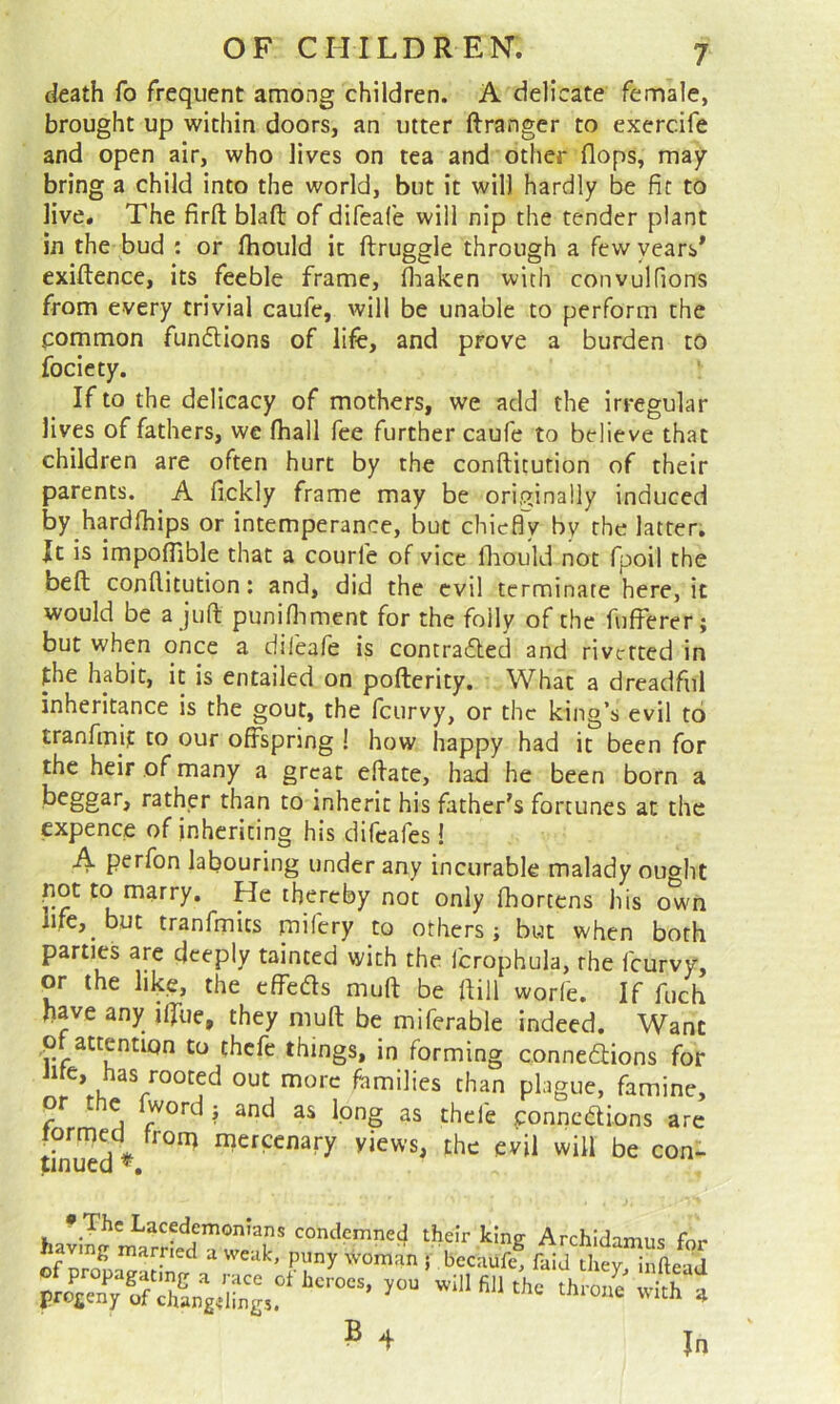 death fo frequent among children. A delicate female, brought up within doors, an utter ftranger to exercife and open air, who lives on tea and other flops, may bring a child into the world, but it will hardly be fit to live. The firft blafl: of difeafe will nip the tender plant in the bud : or fhould it ftruggle through a few years* exiftence, its feeble frame, fliaken with convulfions from every trivial caufe, will be unable to perform the pommon fundlions of life, and prove a burden to fociety. If to the delicacy of mothers, we add the irregular jives of fathers, we (hall fee further caufe to believe that children are often hurt by the conftitution of their parents. A fickly frame may be originally induced by hardlhips or intemperance, but chicd'y by the latter. It is impoflible that a courfe of vice fliould not fpoil the beft conftitution: and, did the evil terminate here, it would be a juft puniftiment for the folly of the fufferer; but when once a difeafe is contradled and rivcfted in the habit, it is entailed on pofterity. What a dreadful inheritance is the gout, the fcurvy, or the king’s evil to tranfmif to our offspring ! how happy had it been for the heir of many a great eftate, had he been born a beggar, rather than to inherit his father's fortunes at the expence of inheriting his difcafes! A perfon labouring under any incurable malady oucrht pot to marry. He thereby not only ihortens his own iife,^ but tranfmits mifery to others; but when both parties are deeply tainted with the fcrophula, the fcurvy, or the like, the cffeds muft be ftill worfe. If fuch have any iffue, they muft be miferable indeed. Want ,pf attention to thcfe things, in forming connexions for Jite, has rooted out more families than plague, famine, or t e word j and as long as thefe ponncXions are formed from mercenary yiews, the evil will be con- 5 4 In