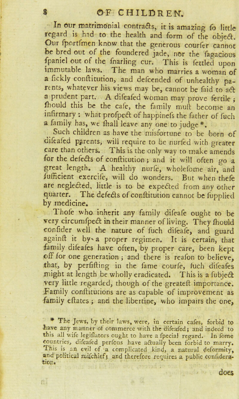 In oiir matrimonial contrails, it is amazing fo little regard is hnd to the health and form of the objeft. Our ff>ortfmen know that the generous courfer cannot be bred out of the foundered jade, nor the fagacious fpaniel out of the fnarling cur. This is fettled upon immutable laws. The man who marries a woman of B. fickly conftitution, and defcended of unhealthy pa- rents, whatever his view's may be, cannot be faid to ad a prudent part. A difeafed woman may prove fertile j fliould this be the cafe, the family mufl: become an infirmary : what profped of happinefs the father of fuch a family has, we fhall leave any one to judge*. ^ Such children as have the misfortune to be born of difeafed piirents, will require to be nurfed with greater care than others. This is the only way to make amends for the defeds of conftitution j and it will often go a great length. A healthy nurfe, wholefome air, and fufficient exercife, will do wonders. But when thefe are negleded, little is to be expeded from any other quarter. The defeds of conftitution cannot be fupplied by medicine, Thofe who inherit any family difeafe ought to be very circumfped in their manner of living. They fhould confider well the nature of fuch dileafe, and guard againft it by’* a proper regimen. It is cenain, that family difeafes have often, by proper care, been kept off for one generation; and there is reafon to believe, that, by perfifting in the fame courfe, luch difeafes might at length be wholly eradicated. This is a fubjed very little regarded, though of the greateft importance. Family conftitucions are as capable of improvement as family eftates; and the libertine, who impairs the one, * The Jews, by their laws, were, in certain cafes, forbid to have any ir^anner of commerce with the difeafed; and indeed to this all wife legiflators ought to have a fpecial regard. In fome Countries, difeafed perfons have aftually been forbid to marry. This is^ iin evil of a complicated kind, a natural deformity, and political njifehiefj and therefore requires a public confidera- tion. does