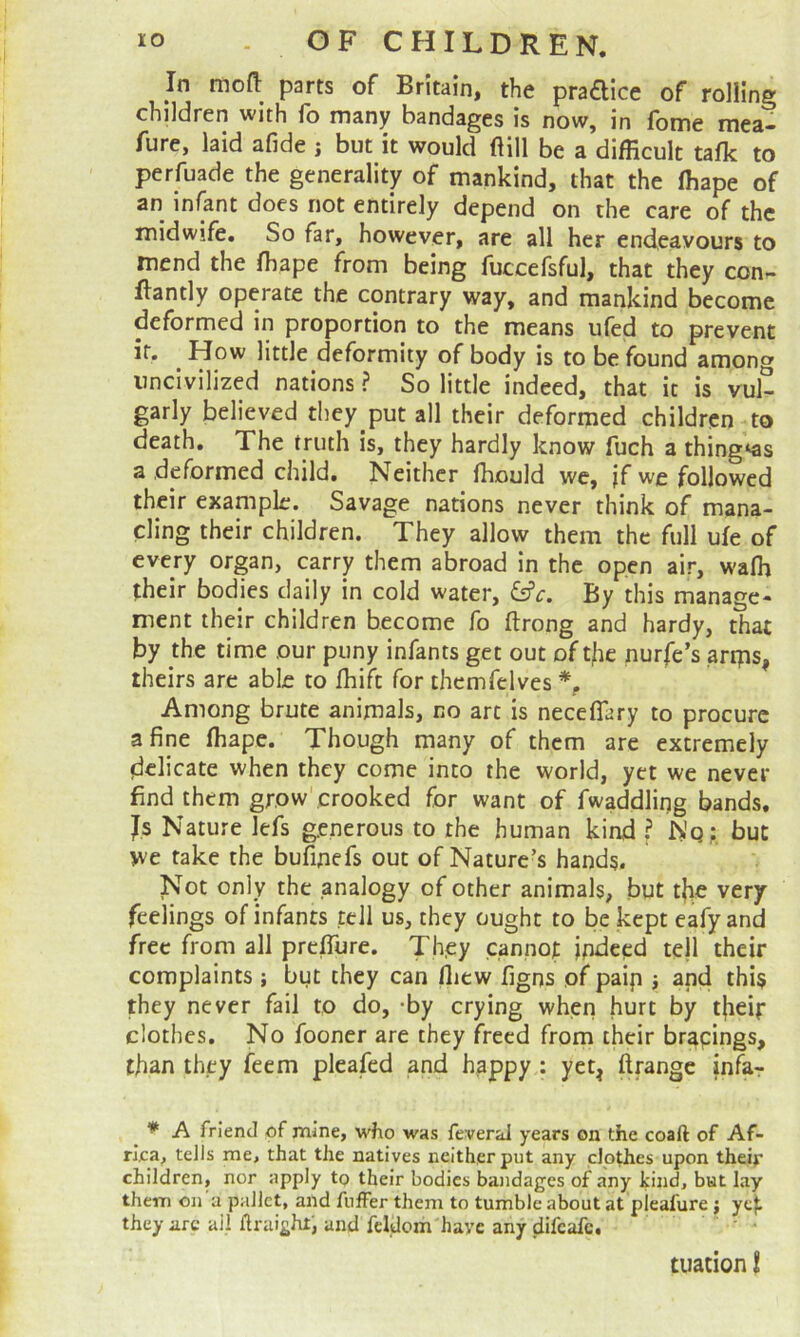 In mofl: parts of Britain, the pra£lice of rolling children with lb many bandages is now, in fbme mea- fure, laid afide ; but it would flill be a difficult talk to perfuade the generality of mankind, that the ffiape of an infant does not entirely depend on the care of the midwife. So far, however, are all her endeavours to mend the ffiape from being fuccefsful, that they con- ftantly operate the contrary way, and mankind become deformed in proportion to the means ufed to prevent if. ^ How little deformity of body is to be found among uncivilized nations ? So little indeed, that it is vul- garly believed they put all their deformed children to death. The truth is, they hardly know fuch a thing‘as a deformed child. Neither ffiould we, jfwe followed their example. Savage nations never think of mana- cling their children. They allow them the full ule of every organ, carry them abroad in the open air, waffi their bodies daily in cold water, &c. By this manage- ment their children become fo ftrong and hardy, that by ffie time our puny infants get out of t/ie nurfc’s arrps, theirs are able to ffiift for thcmfelves % Among brute animals, no arc is neceffary to procure a fine ffiape. Though many of them are extremely delicate when they come into the world, yet we never find them grow' crooked for want of fwaddling bands. Js Nature lefs generous to the human kind ? Wq: but we take the bufinefs out of Nature’s hands. Not only the analogy of other animals, but tjic very feelings of infants tell us, they ought to be kept eafy and free from all preffiire. They cannot indeed tell their complaints ; but they can fliew figns of paip j and this they never fail to do, -by crying when hurt by t|iei|: clothes. No fooner are they freed from their brapings, than they feem pleafed and happy : yet^ infar ^ * A friend pf mine, who was feveral years on the coaft of Af- rijca, tells me, that the natives neither put any clothes upon their children, nor apply to their bodies bandages of any kind, bat lay them on a pallet, and fuffer them to tumble about at pleafure ; yep they arc ail ftraight, and fcldom'haye any difeafe. ' • cuation I