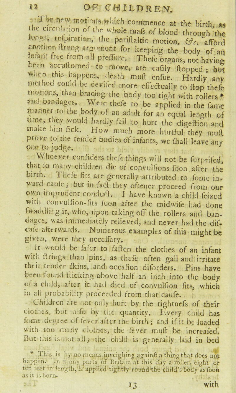 Tbe new mot-Iofis which commence at the birth, aa the circulation of the whole mafs of blood throueh the lungs r^piration, the periftaltic motion, (^c. *affbrd nnmher. ftrong argument for keeping the body of^an Infant free from all preilure. Thefe organs, not having been accuflomed to move, are eafily (topped ; but '^hen this happens, death miift enfue. Hardly any method could be devifed more effedually to (top thefe motions, than bracing the body too tight with rollers * and bandages. Were thefe to be applied in the fame manner to the body of an adult for an equal length of time, they would hardly fail to hurt the digeition and make him fick. How much more hurtful they mud prove to the tender bodies of infants, we (liall leave any one to judge. Whoever confiders thefe things will not be furprifed, that io many children die of convulfions foon after the birth. Thefe fits are generally attributed to fome in^ ward caule j but in fa6l they oftener proceed from our own imprudent condua. J have known a child feized with convulfion-fits foon after the midwife had done fwaddli.'g it, who, upon taking off the rollers and ban- dages, uas immediately relieved, and never had the dif- ea(c afterwards. Numerous examples of this might be given, were they neceifary. it uould be (afer to fallen the clothes of an infant with firings than pins, as thefe often gall and irritate thtir tender fkins, and occafion diforders. Pins have been found flicking above half an inch into the body of a ciiild, after it hatl died of convulfion fits, which in all probability proceeded from that caufe. Children arc i;Ot only hurt by the tightnefs of their clothes, but a fo by the quantity. Kvery child has fnrie tlcgicc of fever after the birth i and if it be loaded with too many clothes, the fever mull be incrcafcd. But this is not allj the child is generally laid in bed * 'J his is by no means inveighing againA a thing that does happen.-^ Jn many parts of Ih itain at this day a roller, eight or toil l^t in length, is'applied tig'htly round the child’s body as foon as it is l)orn. with >3