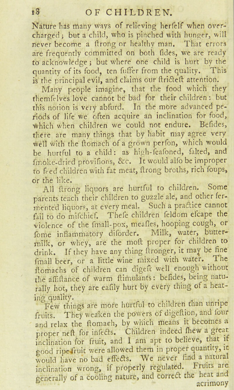 Nature has many ways of relieving herfelf when over- charged j but a child, who is pinched with hunger, will never become a ftrong nr healthy man. That errors are frequently committed on both (ides, we are ready to acknow'ledge; but where one child is hurt by the quantity of its food, ten fuffer from the quality. This is the principal evil, and claims onr ftri61:eft attention. Many people imagine, that the food which they themfelves love cannot be bad for their children: but this notion is very abfurd. In the more advanced pe- riods of life we often acquire an inclination for food, which when children we could not endure. Befides, there are many things that by habit may agree very well with the ftomach of a grown perfon, which would be hurtful to a child: as high-feafoned, faked, and fmoke-dried provifions, &c. It would alfo be improper to feed children with fat meat, ftrong broths, rich foups, or the like. All ftrong liquors are hurtful to children. Some parents teach their children to guzzle ale, and other fer- mented liquors, at every meal. Such a pradlice cannot fail to do mifchief. Thefe children feldom efcape the violence of the fmall-pox, meafles, hooping cough, or forhe inflammatory diforder. Milk, water, butter- milk, or whey, are the moft proper for children to drink. If they have any thing (tronger, it ma^ be fine fmall beer, or a little wine mixed with water. _ The ilomachs of children can digefc well enough without the afflftance of warm ftimulants: befides, being natu- rally hot, they are eafily hurt by every thing of a heat- ing quality. .. .. Few things are more hurtful to children than unripe fruits. They weaken the powers of digefiion, and lour and relax the ftomach, by which means it becomes a proper neft for infers. Children indeed fliew a great inclination for fruit, and I am apt to believe, that if good ripefruit were allowed them in proper quantity, ic would have no bad effefts. Wc never find a natural inclination wrong, if properly regulated. Fruits are generally of a cooling nature, and corredt the heat ana ^ acrimony