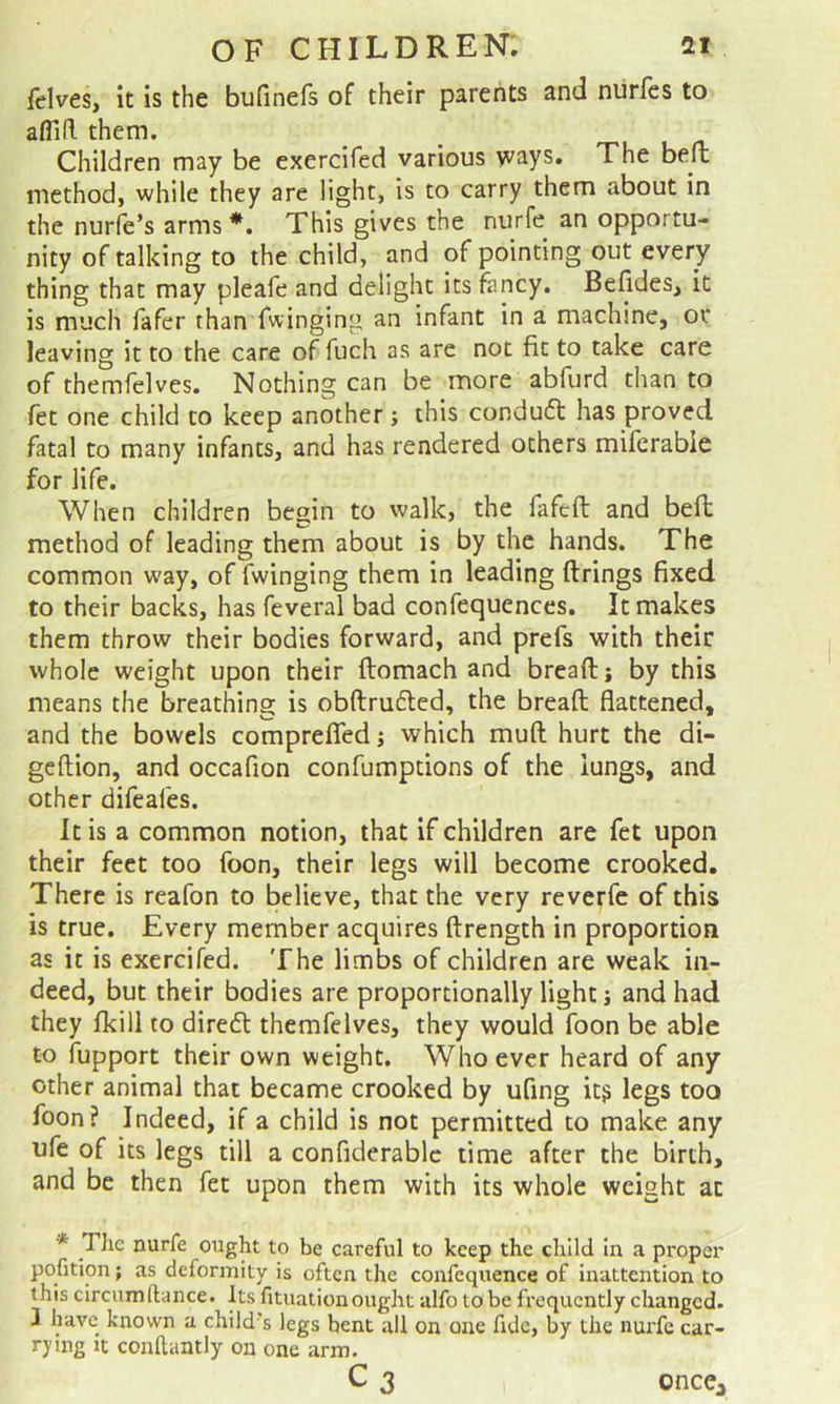 felves, it is the bufinefs of their parents and nurfes to affid them. _ Children may be exercifed various vvays. The bed method, while they are light, is to carry them about in the nurfe’s arms *. This gives the niirfe an opportu- nity of talking to the child, and of pointing out every thing that may pleafe and delight its fancy. Befides, it is much fafer than Twinging an infant in a machine, or leaving it to the care of fuch as are not fit to take care of themfelves. Nothing can be more abfurd than to fet one child to keep another; this condufl has proved fatal to many infants, and has rendered others miferable for life. When children begin to walk, the fafeft and bed method of leading them about is by the hands. The common way, of Twinging them in leading drings fixed to their backs, has Teveral bad confequences. It makes them throw their bodies forward, and prefs with their whole weight upon their domach and bread; by this means the breathing is obdrufted, the bread flattened, and the bowels compreflfed; which mud hurt the di- gedion, and occafion confumptions of the lungs, and other difeafes. It is a common notion, that if children are fet upon their feet too Toon, their legs will become crooked. There is reafon to believe, that the very reverTe of this is true. Every member acquires drength in proportion as it is exercifed. The limbs of children are weak in- deed, but their bodies are proportionally light; and had they Ikill to diredt themfelves, they would Toon be able to fupport their own weight. Whoever heard of any other animal that became crooked by ufing it? legs too Toon? Indeed, if a child is not permitted to make any uTe of its legs till a confiderablc time after the birth, and be then fet upon them with its whole weight at * TJic nurfe ought to be careful to keep the child in a proper pofition; as deformity is often the confequence of Inattention to this circum (lance. Its fituation ought alfo to be frequently changed. 1 have known a child’s legs bent all on one fide, by the nurfe car- rying It conllantly on one arm. C3 once^