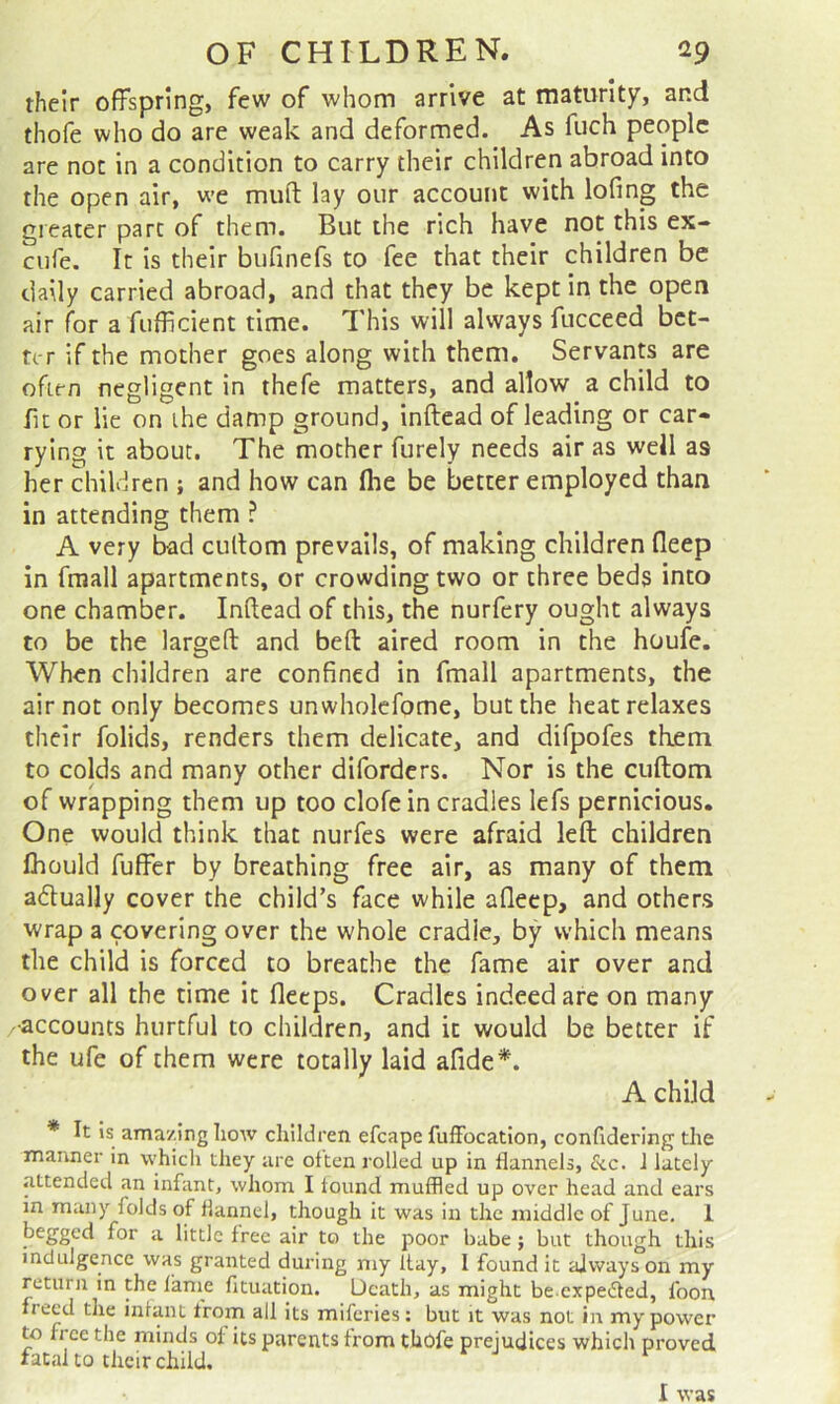 their offspring, few of whom arrive at maturity, and thofe who do are weak and deformed. As fuch people are not in a condition to carry their children abroad into the open air, we muft lay our account with lofing the greater part of them. But the rich have not this ex- ciife. It is their bufinefs to fee that their children be daily carried abroad, and that they be kept in the open air for a fufficient time. This will always fucceed bet- ter if the mother goes along with them. Servants are often negligent in thefe matters, and allow a child to fit or lie on ihe damp ground, inftead of leading or car- rying it about. The mother furely needs air as well as her children ; and how can (he be better employed than in attending them ? A very bad cullom prevails, of making children fleep in fraall apartments, or crowding two or three beds into one chamber. Inftead of this, the nurfery ought always to be the largeft and beft aired room in the houfe. When children are confined in fmall apartments, the air not only becomes unwholcfome, but the heat relaxes their folids, renders them delicate, and difpofes them to colds and many other diforders. Nor is the cuftom of wrapping them up too clofein cradles lefs pernicious. One would think that nurfes were afraid left children ftiould fuffer by breathing free air, as many of them adually cover the child’s face while afleep, and others wrap a covering over the whole cradle, by which means the child is forced to breathe the fame air over and over all the time it fleeps. Cradles indeed are on many •accounts hurtful to children, and it would be better if the ufe of them were totally laid afide*. A child * It is ama/.ing how children efcape fulFocation, confidering the manner in which they are often rolled up in flannels, 6cc. 1 lately attended an infant, whom I found muffled up over head and ears in many folds of flannel, though it was in the jniddle of June, 1 begged for a little free air to the poor babe; but though this indulgence was granted during my flay, 1 found it always on my return in the lame fituation. Death, as might be expeeSfed, foon freed the infant from all its miferies; but it was not in my power to fi ce the minds of its parents from tbbfe prejudices which proved fatalto thcirchild. I was