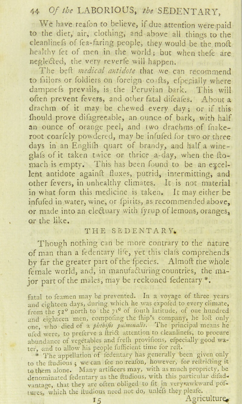 We have reafon to believe, if due attention were paid to the diet, air, clothing, and above all things to the cleanlinefs of fea-faring people, they would be the mod healthy fet of men in the world; but when thefe are negledied, the very reverfe will happen. The bed medical antidote that we can recommend to failors or foldiers on foreign co,^fts, efpe;:ially where dampnefs prevails, is the Peruvian bark. This will often prevent fevers, and other fatal difeafes. About a drachm of it may be chewed every day; or if this fhould prove difagreeable, an ounce of bark, with half an ounce of orange peel, and two drachms of fnake- root coarfely powdered, may be infufed for two or three days in an Englili) quart of brandy, and half a wine- glafsofit taken twice or thrice a-day, when the fto- mach is empty. This has been found to be an excel- lent antidote againd duxes, putrid, intermitting, and other fevers, in unhealthy climates. It is not material in what form this medicine is taken. It may either be infufed in water, wine, or fpirits, as recommended above, or made into an electuary with fyrup of lemons, oranges, or the like. THE SEDENTARY* Though nothing can be more contrary to the nature of man than a fedentary life, yet this clafs comprehends by far the greater part of the fpecies. Almod the whole female world, and, in manufadturing countries, the ma- jor part of the males, may be reckoned fedentary *. fatal to feamen may be prevented. In a voyage of three years and eighteen days, during which he was expol'ed to every climate, from the 52*^ north to the 71® of fouth latitude, of one hundred and eighteen men, compoiing the Ihip’s company, he loft only one, who died of a phthijis fu'.monalis. The principal means he ufed were, to prelerve a ftriift attention to cleanlinefs, to procure abundance of vegetables and frelh provifious, efpecially good wa- ter, and to allow his people fufficient time for reft. * I'he appellation of fedentary has generally been given only to the lludious ; we can fee no reafon, however, for reftriifting it to them alone. Many artificers may, with as much propriety, be denominated fedentary as the ftudlous, with this particular difad- VHiitage, that they are often obliged to fit jn very«awkward pof- turcs,*’which the lludious need not do, unlcfs they pleafe. j 5 Agriculture,