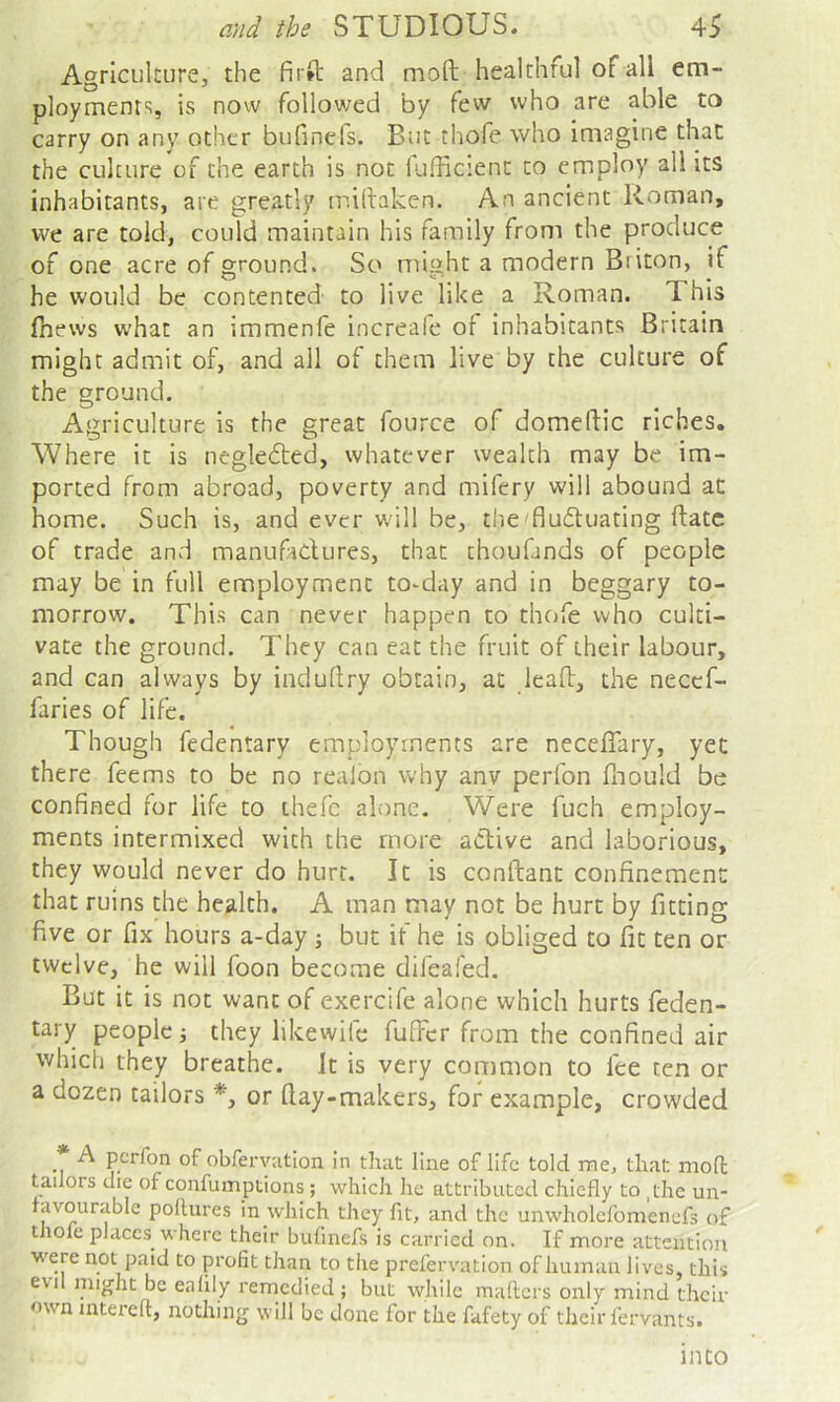 Agriculture, the firft and moft healthful of all em- ployment';, is now followed by few who are able to carry on any other bufinefs. But thofe who imagine that the culture of the earth is not fufficient to employ all its inhabitants, are greatly miftaken. An ancient Roman, we are told, could maintain his family from the produce of one acre of ground. So might a modern Briton, if he would be contented to live like a Roman. This fhews what an immenfe increafe of inhabitants Britain might admit of, and all of them live by the culture of the ground. Agriculture is the great fource of domeldic riches. Where it is neglected, whatever wealth may be im- ported from abroad, poverty and mifery will abound aC home. Such is, and ever will be, the fludtuating ftatc of trade and manufadures, that thoufinds of people may be in full employment to-day and in beggary to- morrow. This can never happen to thcjfe who culti- vate the ground. They can eat the fruit of their labour, and can always by induflry obtain, at leaft, the necef- faries of life. Though fedentary employments are neceflary, yet there feems to be no realon why anv perfon fnould be confined for life to thefc alone. Were fuch employ- ments intermixed with the more adive and laborious, they would never do hurt. It is conftant confinement that ruins the health. A man may not be hurt by fitting five or fix hours a-day j but if he is obliged to fit ten or twelve, he will foon become difeafed. But it is not want of exercife alone which hurts feden- tary people; they likewife fuTcr from the confined air which they breathe. It is very common to fee ten or a dozen tailors *, or (lay-makers, for example, crowded A perfon of obfervatlon in that line of life told me, that mod tailors die of confumptions; which he attributed chiefly to ,the un- avourable pollutes in which they fit, and the unwholclbmenefs of thofe places where their bufinefs is carried on. If more attention were not paid to profit than to the prefervation ofhumau lives, this evil might be ealily remedied ; but while mailers only mind then- own mterell, nothing will be done for the fafety of their fervants. into