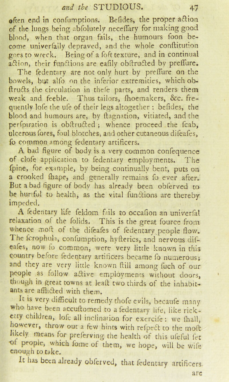 ©rten end in confumptions. Befides, the proper a^Iioa of the lungs being abfolutely neceffary for making good blood, when that organ fails, the humours foon be- come univerfally depraved, and the whole conftitut’on goes to wreck. Being of a foft texture, and in continual action, their fundions are eafily obftrudled by preflure. The fedentary are not only hurt by prefTure on the bowels, but alfo on the inferior extremities, which ob- ftrufls the circulation in thele parts, and renders them weak and feeble. Thus tailors, fhoemakers, &c. fre- quently lofe the ufe of their legs altogether : befides, the blood and humours are, by ftagnation, vitiated, and the perfpiration is obftruded ; whence proceed the fcab, ulcerous fores, foul blotches, and other cutaneous difeafcs, fo common among fedentary artificers. A bad figure of body is a very common confequence of clofe application to fedentary employments. The fpine, for example, by being continually bent, puts on a crooked flaape, and generally remains fo ever after. But a bad figure of body has already been obferved to be hurtful to health, as the vital fundfions are thereby impeded. A fedentary life feldom fails to occafion an univerfal relaxation of the folids. This is the great fource from whence moft of the difeafes of fedentary^people flow. The fcrophula, conlumption, hyfterics, and nervous ciif- cafes, now fo common, were very little known in this country before fedentary artificers became fo numerous; and they are very little known ftill among fuch of our people as follow active employments without doors, though in great towns at leaft two thirds of the inhabit- ants are afflidled with them. It is very difficult to remedy thofe evils, hecaufe many who have been accuftomed to a fedentary life, like rick- etty children, lofe all incllnarion for exercife: we fhall, however, throw out a few hints with refpedt to the mofb likely means for preferving the health of this ufeful let ■of people, which fomc of them, we hope, will be wife enough to take. It has been already obferved, that fedentary artificers arc