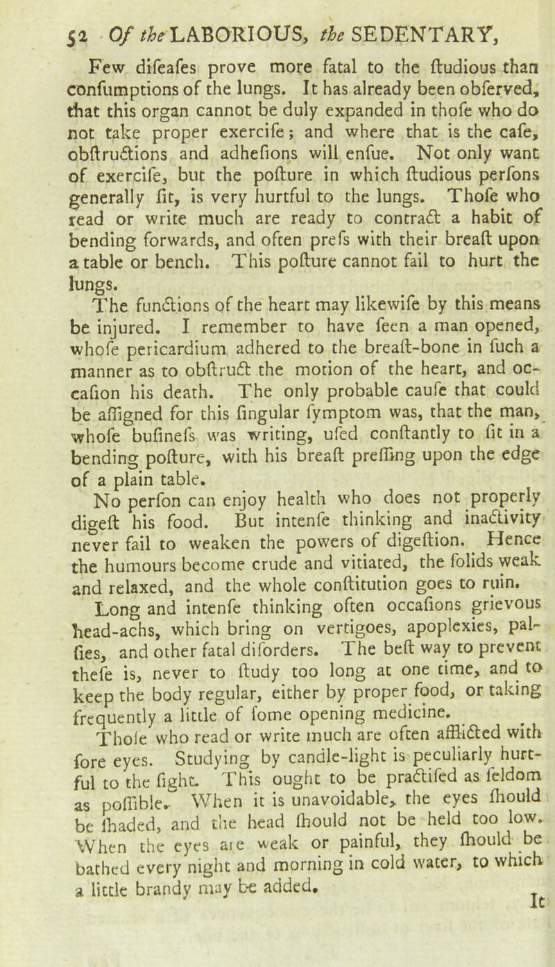 Few difeafes prove more fatal to the ftudious than confumptions of the lungs. It has already been obferved, that this organ cannot be duly expanded in thofe who do not take proper exercife; and where that is the cafe, obftruclions and adhefions will enfue. Not only want of exercife, but the pofture in which ftudious perfons generally fir, is very hurtful to the lungs. Thofe who read or write much are ready to contra<ft a habit of bending forwards, and often prefs with their breaft upon arable or bench. This pofture cannot fail to hurt the lungs. The fundlions of the heart may likewife by this means be injured. I remember to have feen a man opened, whofe pericardium adhered to the breaft-bone in fuch a manner as to obftrufl: the motion of the heart, and oc* cafion his death. The only probable caufe that could be afiigned for this fingular fymptom was, that the man,_ whofe bufinefs was writing, ufed conftantly to fit in a bending pofture, with his breaft prefiing upon the edge of a plain table. No perfon can enjoy health who does not properly digeft his food. But intenfe thinking and inadivity never fail to weaken the powers of digeftion. Hence the humours become crude and vitiated, the folids weak and relaxed, and the whole conftitution goes to ruin. Long and intenfe thinking often occafions grievous head-achs, which bring on vertigoes, apoplexies, pal^ fies, and other fatal diforders. The beft way to prevent thefe is, never to ftudy too long at one time, and to keep the body regular, either by proper food, or taking frequently a litde of fome opening medicine. Thole who read or write much are often afflided with fore eyes. Studying by candle-light is peculiarly hurt- ful to the fight- This ought to be pradifed as feldom as poflible.- When it is unavoidable,, the eyes Ihould be lhaded, and the head Ihould not be held too low. When the eyes aie weak or painful, they fhould be bathed every night and morning in cold water, to which a little brandy may b-e added.