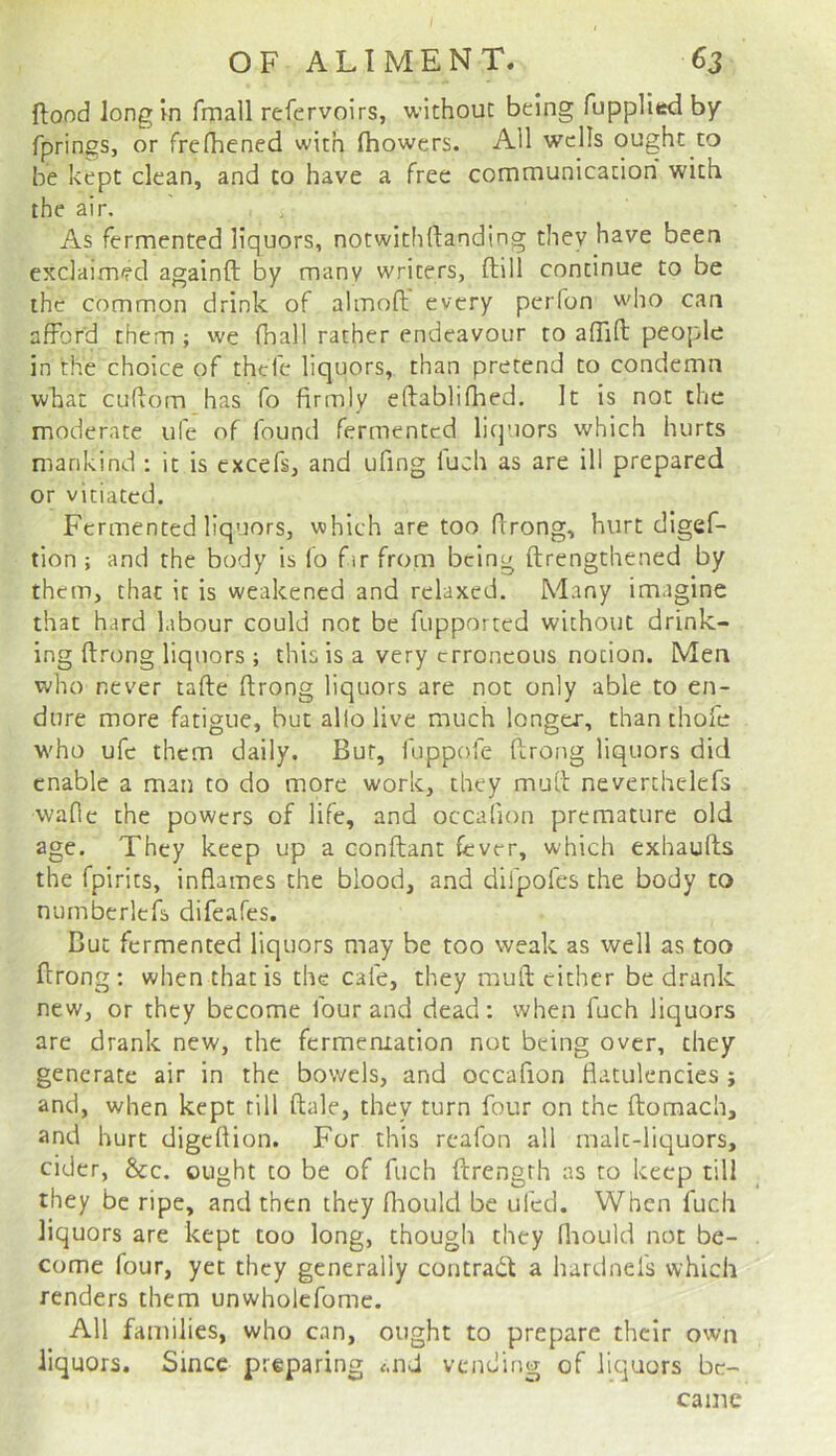 ftood long'm fmall refervoirs, without being fupplied by fprings, or frefhened with fhowers. All wells ought to be kept clean, and to have a free communication with the air. ^ As fermented liquors, notwithllanding they have been exclaimed againft by many writers, ftill continue to be the common drink of almoft every perfon who can afford them ; we fhall rather endeavour to afTid; people in the choice of thefe liquors, than pretend to condemn what cuftom has fo firmly eftablifhed. It is not the moderate ufe of found fermented liquors which hurts mankind : it is excefs, and ufing luch as are ill prepared or vitiated. Fermented liquors, which are too firong, hurt digef- tion ; and the body is lo fir from being ftrengthened by them, that it is weakened and relaxed. Many imagine that hard labour could not be fupported without drink- ing firong liquors ; this is a very erroneous notion. Men who never tafie firong liquors are not only able to en- dure more fatigue, but allolive much longer, than thole who ufe them daily. But, fuppofe firong liquors did enable a man to do more work, they mufi neverthelefs wafie the powers of life, and occafion premature old age. They keep up a confiant fever, which exhaufis the fpirits, inflames the blood, and dirpofes the body to mimberlefs difeafes. But fermented liquors may be too weak as well as too firong : when that is the cafe, they mufi cither be drank new, or they become four and dead: when fuch liquors are drank new, the fermeniation not being over, they generate air in the bowels, and occafion flatulencies ; and, when kept till fiale, they turn four on the fiomach, and hurt digefiion. For this reafon all rnalt-liquors, cider, &c. ought to be of fuch ftrengrh as to keep till they be ripe, and then they fliould be ufed. When fuch liquors are kept too long, though they fhould not be- come four, yet they generally contrail a hardnefs which renders them unwholcfome. All families, who can, ought to prepare their own liquors. Since preparing <.nd vending of liquors be-