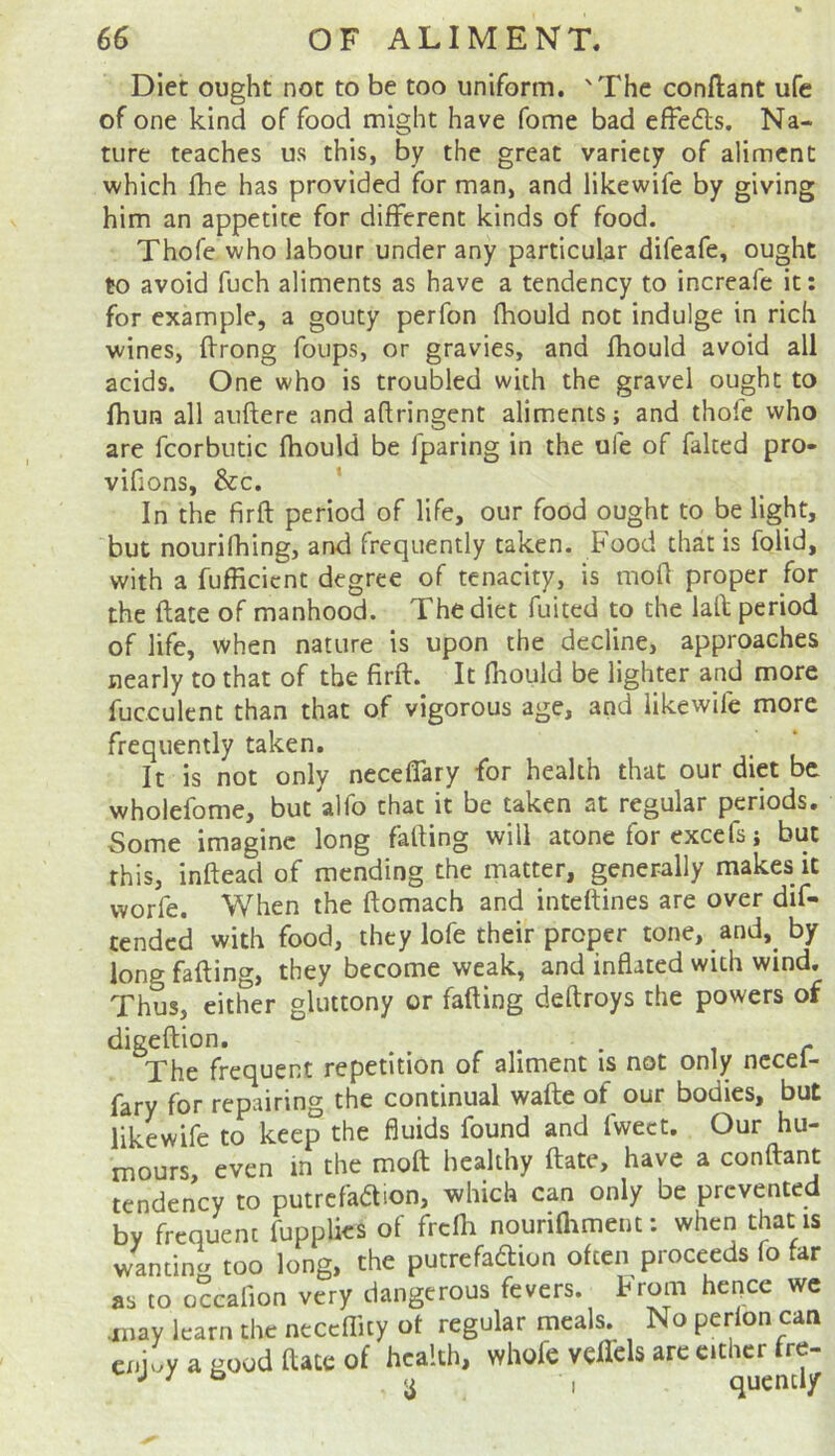 Diet ought not to be too uniform. 'The conftant ufe of one kind of food might have fome bad effedls. Na- ture teaches us this, by the great variety of aliment which fhe has provided for man, and likewife by giving him an appetite for different kinds of food. Thofe who labour under any particular difeafe, ought to avoid fuch aliments as have a tendency to increafe it: for example, a gouty perfon fhould not indulge in rich wines, ftrong foups, or gravies, and Ihould avoid all acids. One who is troubled with the gravel ought to fhun all auftere and adringent aliments; and thofe who are fcorbutic fhould be fparing in the ufe of faked pro- vifions, &c. ' In the firft period of life, our food ought to be light, but nourifhing, and frequently taken. Food that is folid, with a fufficient degree of tenacity, is mod proper for the date of manhood. The diet fuited to the laft period of life, when nature is upon the decline, approaches nearly to that of the fird. It fhould be lighter and more fucculent than that of vigorous age, and likewife more frequently taken. _ * It is not only necelTary for health that our diet be wholefome, but alfo that it be taken at regular periods. Some imagine long fading will atone for excefs; but this, indead of mending the matter, generally makes it worfe. When the domach and intedines are over dif- tended with food, they lofe their proper tone, and, by long fading, they become weak, and inflated with wind. Thus, either gluttony or fading dedroys the powers of digedion, , . i r The frequent repetition of aliment is not only nccei- fary for repairing the continual wade of our bodies, but likewife to keep the fluids found and fweet. Our hu- mours, even in the mod healthy date, have a condant tendency to putrcfaaion, which can only be prevented by frequent fupplics of frcfli nourifliment; when that is wanting too long, the putrefadion often proceeds fo far as to o?caIion very dangerous fevers. From hence we anay learn the neceflity of regular meals. No perfon can enjuy a good dace of health, whofe vedels arc cither fre-