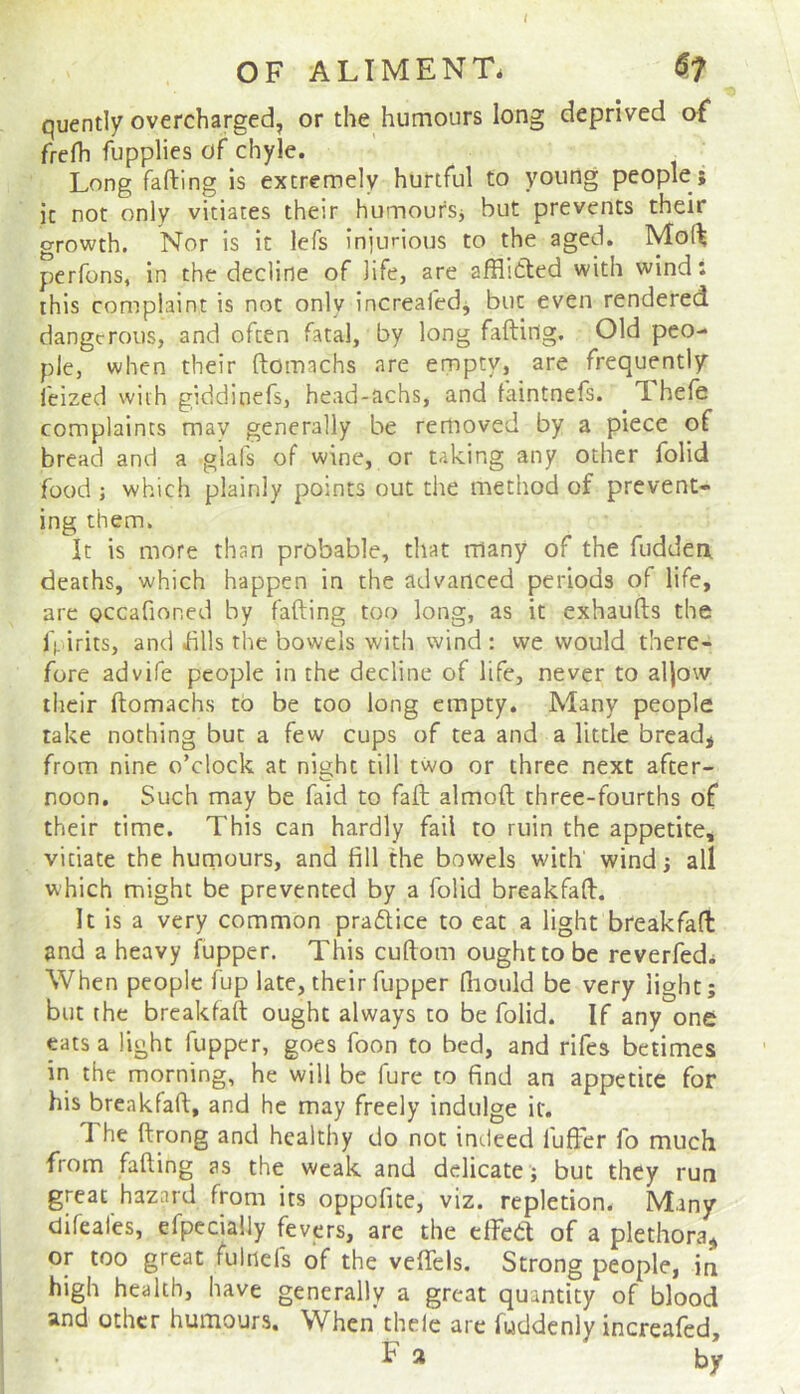 t OFALIMENTi ^7 quently overcharged, or the humours long deprived of frefh fupplies of chyle. Long fafting is extremely hurtful to young people; ic not only vitiates their humoursj but prevents their growth. Nor is it lefs injurious to the aged. Mof^ perfons, in the decline of life, are afflitted with wind: this complaint is not only increaledj but even rendered dangerous, and often fatal, by long fafting. Old peo- ple, when their ftomachs are empty, are frequently feized with giddinefs, head-achs, and faintnefs. Thefe complaints may generally be removed by a piece of bread and a glafs of wine, or taking any other folid food; which plainly points out tlie method of prevent- ing them. It is more than probable, that many of the fuddea deaths, which happen in the advanced periods of life, are occafioned by fafting too long, as it exhaufts the ft irits, and dlls tlie bowels with wind : we would there- fore advife people in the decline of life, never to aftow their ftomachs to be too long empty. Many people take nothing but a few cups of tea and a little bread* from nine o’clock at night till two or three next after- noon. Such may be faid to fall almoft three-fourths of their time. This can hardly fail to ruin the appetite, vitiate the humours, and fill the bowels with wind; all which might be prevented by a folid breakfaft. It is a very common praftice to eat a light breakfaft and a heavy fupper. This cuftom ought to be reverfedi When people fup late, their fupper Hiould be very light; but the breakfaft ought always to be folid. If any one pts a light fupper, goes foon to bed, and rifes betimes in the morning, he will be fure to find an appetite for his breakfaft, and he may freely indulge if. 1 he ftrong and healthy do not indeed luffer fo much from fafting as the weak and delicate; but they run great hazard from its oppofite, viz. repletion. Many difeafes, efpccially fevers, are the elfea of a plethora* or too great fulnefs of the veflels. Strong people, in high health, have generally a great quantity of blood and other humours. When’ thele arc fuddcnly increafed, F» by