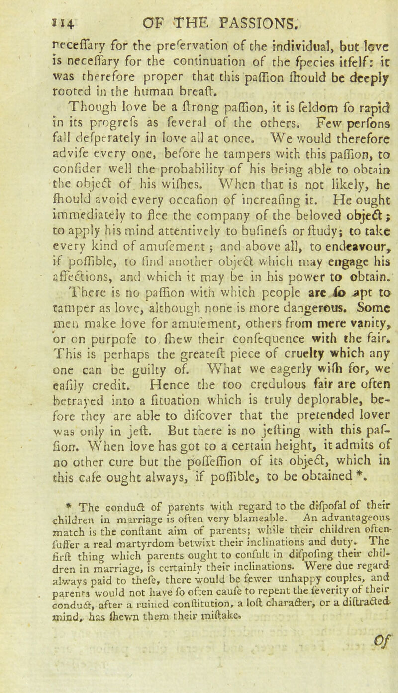 reccfiary for the prefervation of the individual, but love is necefTary for the continuation of the fpecies itfelf: it was therefore proper that this paffion fhould be deeply rooted in the human bread'. Though love be a ftrong padlon, it is feldom fo rapid in its progrefs as feveral of the others. Few perfons fall ciefperately in love all at once. We would therefore advife every one, before he tampers with this padion, to confider well the probability of his being able to obtain the objeft of his willies. When that is not likely, he fhould avoid every occafion of increafing it. He ought immediately to flee the company of the beloved objeft; to apply his mind attentively to bufinefs orfludy; to take every kind of amufement j and above all, to endeavour, if poflible, to find another objeci which may engage his affections, and which it may be in his power to obtain. There is no paffion with which people arc ib i»pt to tamper as love, although none is more dangerous. Some men make love for amufement, others from mere vanity, or on purpofe to fhew their confcquence with the fair. This is perhaps the greatefl; piece of cruelty which any one can be guilty of. What we eagerly wifli for, wc cafijy credit. Hence the too credulous fair are often betrayed into a fftuation which is truly deplorable, be- fore they are able to difeover that the pretended lover was only in jeft. But there is no jtfting with this paf- fion. When love has got to a certain height, it admits of no other cure but the pofTeffion of its objedl, which in this cafe ought always, if poflible, to be obtained *, * The Gondufl of parents with regard to the difpofal of their children in marriage is often very blameable. An advantageous match is the conflant aim of parents; while their children often- fuffer a real martyrdom betwixt their inclinations and duty. The firft thing which parents ought to confult in difpofing then* chil- dren in marriage, is certainly their inclinations. Were due regard alw’ays paid to thefc, there would be fewer unhappy couples, and parents would not have fo often caufe to repent the feverlty of condudt, after a ruined conftitution, a loft charafter, or a diftrafted- mind, has Ihewn them their miftakc.