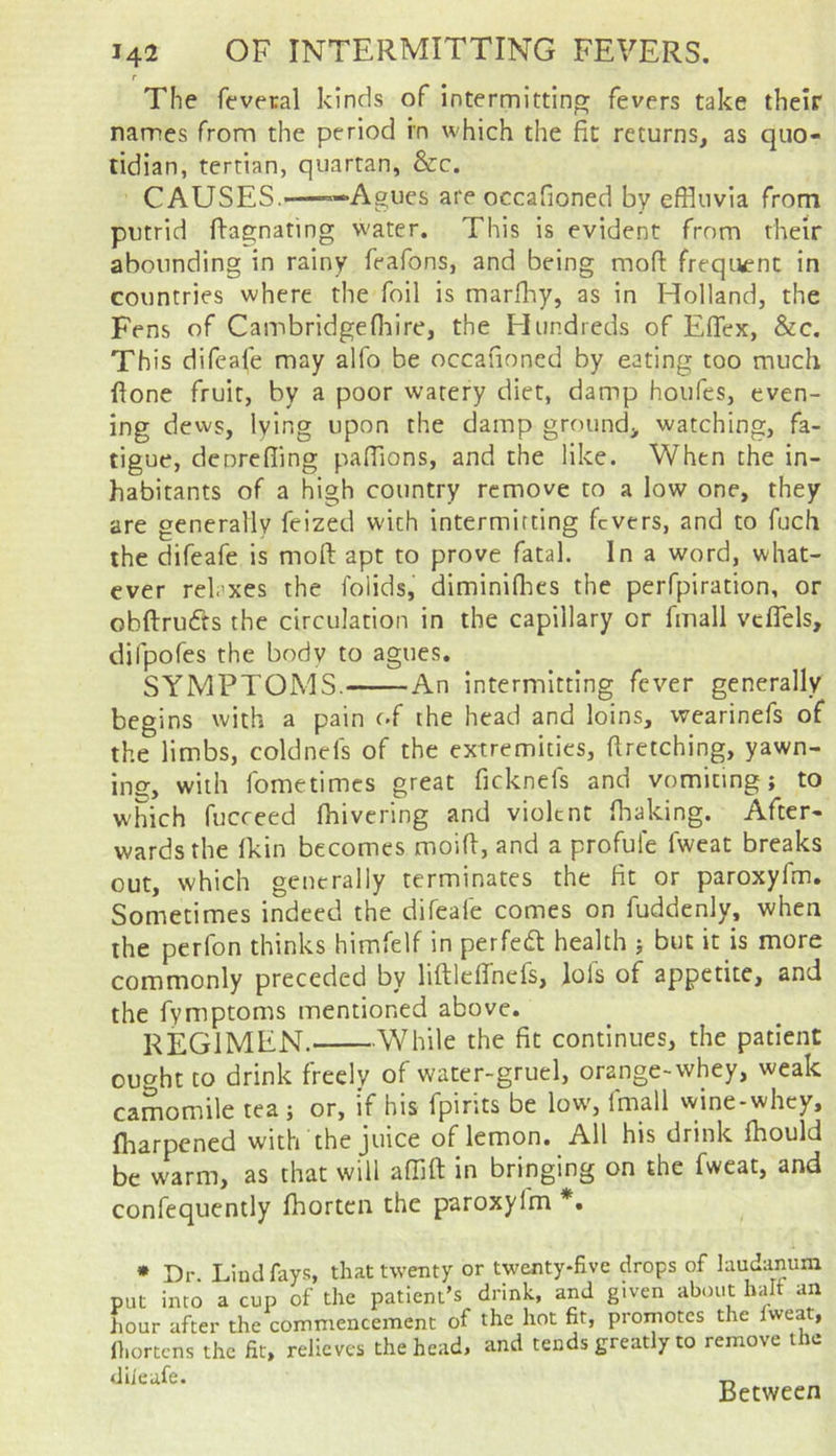 r The feveral kinds of intermittinpr fevers take their names from the period in which the fit returns, as quo- tidian, tertian, quartan, &c. CAUSES.——Agues are occafioned by effluvia from putrid ftagnating water. This is evident from their abounding in rainy feafons, and being mofi: freqi^nc in countries where the foil is marfliy, as in Holland, the Fens of Cambridgefflire, the Hundreds of Effex, &c. This difeafe may alfo be occafioned by eating too much ftone fruit, by a poor watery diet, damp houfcs, even- ing dews, lying upon the damp ground, watching, fa- tigue, dcpreffing pafflons, and the like. When the in- habitants of a high country remove to a low one, they are generally feized with intermitting fevers, and to fuch the difeafe is moft apt to prove fatal. In a word, what- ever relaxes the folids, diminiflies the perfpiration, or obftrufts the circulation in the capillary or finall vcflels, difpofes the bodv to agues. SYMPTOMS. An intermitting fever generally begins with a pain c.f the head and loins, wearinefs of the limbs, coldnefs of the extremities, ftretching, yawn- ing, with fometimes great ficknefs and vomiting; to which fucreed fflivering and violent fiiaking. After- wards the Ikin becomes moifi, and a profufe fweat breaks out, which generally terminates the fit or paroxyfm. Sometimes indeed the difeafe comes on fuddenly, when the perfon thinks himfelf in perfed health ; but it is more commonly preceded by liftlcffnefs, lofs of appetite, and the fymptoms mentioned above. REGIMEN. While the fit continues, the patient ought to drink freely of water-gruel, orange-whey, weak camomile tea; or, if his fpirits be low-, fmall wine-whey, iharpened with the juice of lemon. All his drink fhould be warm, as that will affift in bringing on the fweat, and confequently fhorten the paroxylm *. • Dr. Lind fays, that twenty or twenty-five drops of laudanum put into a cup of the patient’s drink, and given about halt an liour after the commencement of the hot fir, promotes the Iweat, fi.ortcns the fit, relieves the head, and tends greatly to remove the diieafe. Between