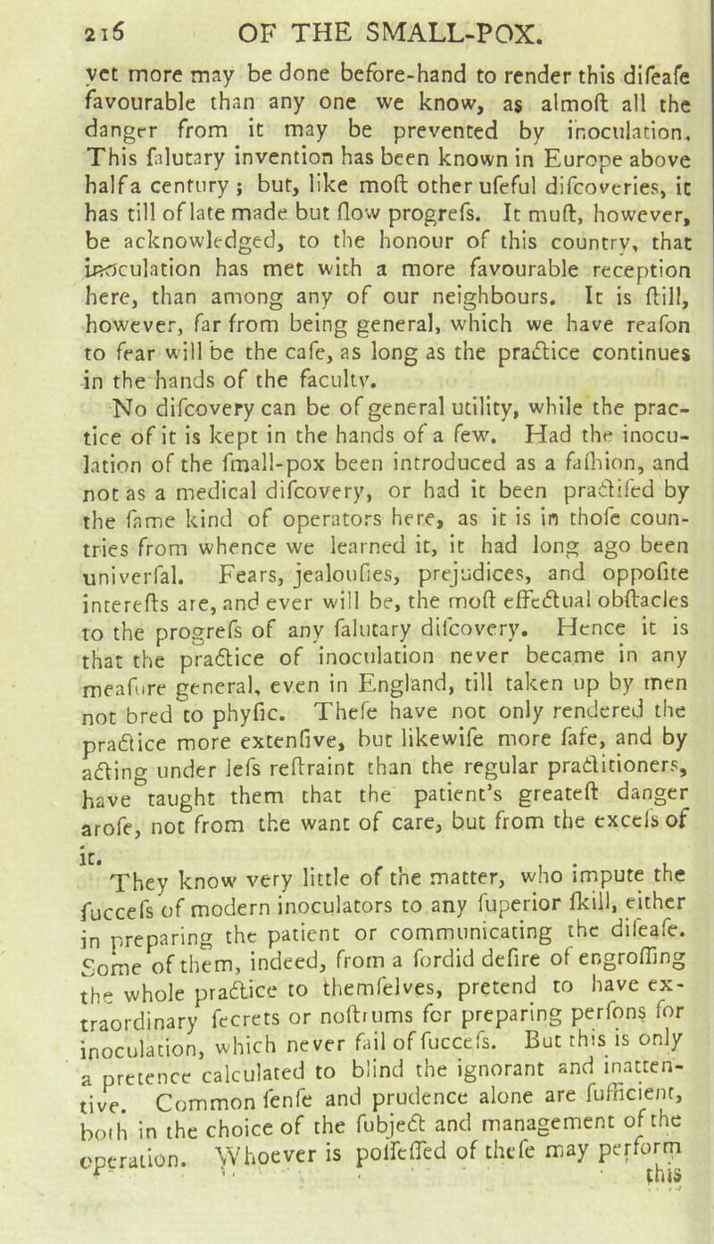 yet more may be done before-hand to render this difeafe favourable than any one we know, as almofl: all the dangrr from it may be prevented by inoculation. This fnlutary invention has been known in Europe above halfa century ; but, like mod other ufeful difeoveries, it has till of late made but flow progrefs. It muft, however, be acknowledged, to the honour of this country, that inoculation has met with a more favourable reception here, than among any of our neighbours. It is ftill, however, far from being general, which we have reafon to fear will be the cafe, as long as the pradlice continues in the hands of the faculty. No difeovery can be of general utility, while the prac- tice of it is kept in the hands of a few. Had the inocu- lation of the fmall-pox been introduced as a fafliion, and not as a medical difeovery, or had it been pradlifed by the fame kind of operators here, as it is in thofc coun- tries from whence we learned it, it had long ago been univerfal. Fears, jealoufies, prejudices, and oppofite interefts are, and ever will be, the moft cffcdual obftacles to the progrefs of any falutary difeovery. Hence it is that the pradice of inoculation never became in any meafure general, even in England, till taken up by men not bred to phyfic. Thefe have not only rendered the prafHce more extenfive, but like wife more fafe, and by adling under lefs reftraint than the regular praditioners, have taught them that the patient’s greateft danger arofe, not from the want of care, but from the excels of it. I • L They know very little of the matter, who impute the fuccefs of modern inoculators to any fuperior fkill, either in preparing the patient or communicating the difeafe. Some of them, indeed, from a fordid defire of engrofllng the whole pradice to themfelves, pretend to have ex- traordinary fccrets or noftrums for preparing perfons for inoculation, which never fail of fuccefs. But this is only a pretence calculated to blind the ignorant and inatten- tive. Common fenfe and prudence alone are fufficient, bodi in the choice of the fubjed and management of the eperailon. Whoever is poirefled of thefe may perform