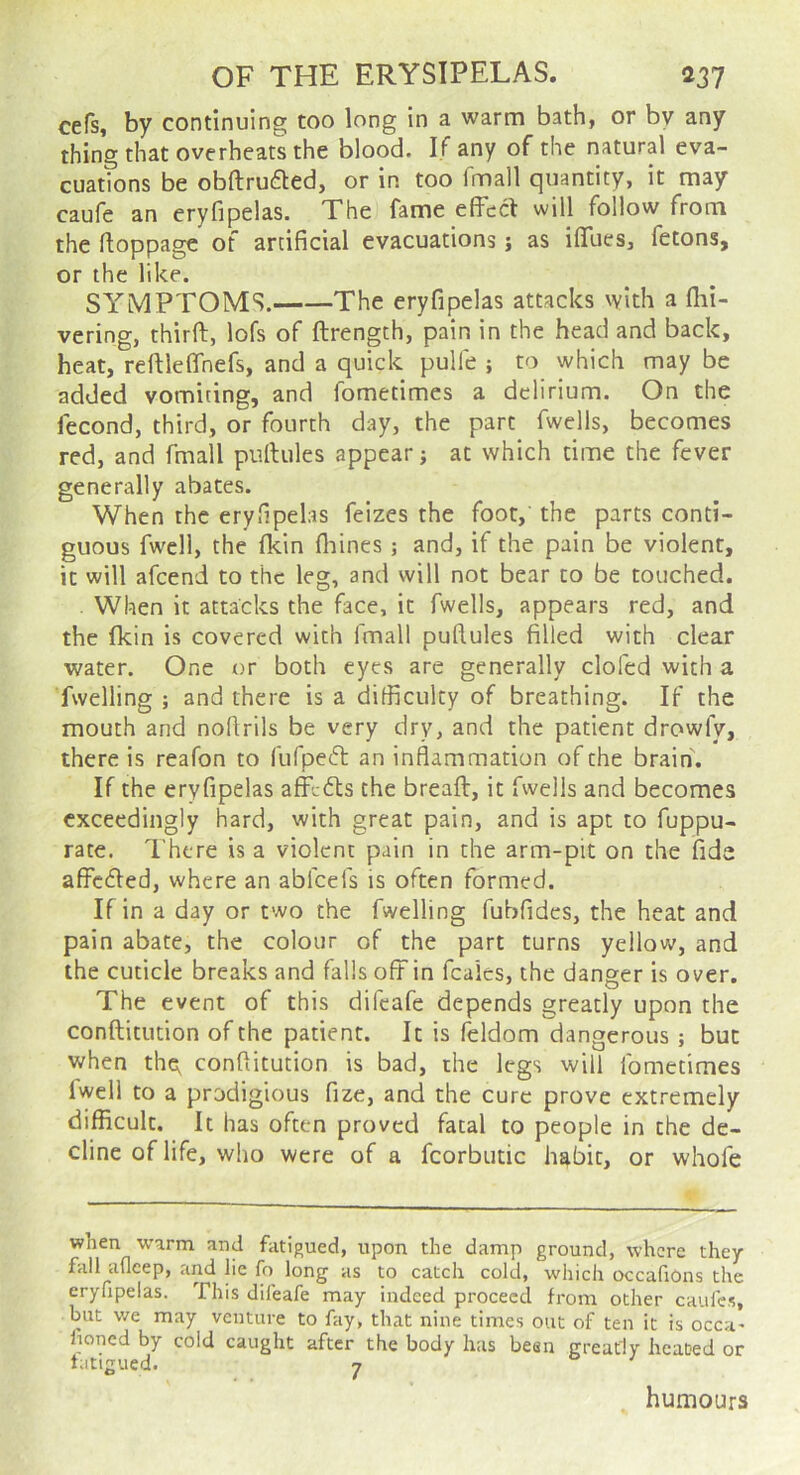 cefs, by continuing too long in a warm bath, or by any thing that overheats the blood. If any of the natural eva- cuations be obftrufted, or in too imall quantity, it may caufe an eryfipelas. The fame effect will follow from the ftoppage of artificial evacuations j as iffues, fetons, or the like. SYMPTOMS. The eryfipelas attacks with a flii- vering, thirft, lofs of ftrength, pain in the head and back, heat, reftleffnefs, and a quick pulfe ; to which may be added vomiting, and fometimes a delirium. On the fecond, third, or fourth day, the part fwells, becomes red, and fmall puftules appear; at which time the fever generally abates. When the eryfipelas feizes the foot, the parts conti- guous fwell, the fkin fliines ; and, if the pain be violent, it will afcend to the leg, and will not bear to be touched. When it attacks the face, it fwells, appears red, and the fkin is covered with fmall puflules filled with clear water. One or both eyes are generally doled with a fwelling ; and there is a difficulty of breathing. If the mouth and noflrils be very dry, and the patient drowfy, there is reafon to fufped: an inflammation of the brain. If the eryfipelas affedts the breaft, it fwells and becomes exceedingly hard, with great pain, and is apt to fuppu- rate. I'htre is a violent pain in the arm-pit on the fide affedled, where an abfeefs is often formed. If in a day or two the fwelling fubfidcs, the heat and pain abate, the colour of the part turns yellow, and the cuticle breaks and falls off in fcales, the danger is over. The event of this difeafe depends greatly upon the conftitution of the patient. It is feldom dangerous ; but when the^ conftitution is bad, the legs will fometimes fwell to a prodigious fize, and the cure prove extremely difficult. It has often proved fatal to people in the de- cline of life, who were of a fcorbutic habit, or whofe when warm and fatigued, upon the damp ground, where they fall afleep, and lie fo long as to catch cold, which occafions the eryfipelas. This difeafe may indeed proceed from other caufes, but we may venture to fay, that nine times out of ten it is occa' fioned by cold caught after the body has been greatly heated or fatigued. 7 humours