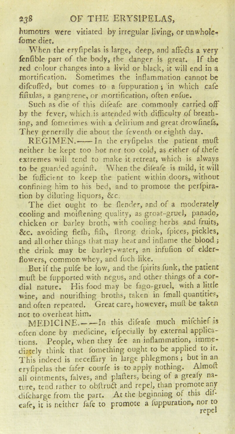 humours were vitiated by irregular living, or unwholc- fome diet. When the eryfipelas is large, deep, and affedls a very ‘ fenfible part of the body, the danger is great. If the red colour changes into a livid or black, it v/ill end in a mortification. Sometimes the inflammation cannot be difcufled, but comes to a fuppuration •, in which cafe fifiulas, a gangrene, or mortification, often enfue. Such as die of this difeafe are commonly carried off by the fever, which is attended with difficulty of breath- ing, and fometirnes with a delirium and great drowfinefs. They generally die about the feventh or eighth day. REGIMEN. In the eryfipelas the patient muff: neither be kept too hot nor too cold, as either of thefe extremes will tend to make it retreat, which is always to be guarded againfl. When the difeafe is mild, it will be fufficient to keep the patient within doors, without confining him to his bed, and to promote the perfpira- tlon by diluting liquors, &c. The diet ought to be flender, and of a moderately cooling and moiffening quality, as groat-gruel, panado, chicken or barley broth, with cooling herbs and fruits, &c. avoiding fleih, fifn, flrong drink, fpices, pickles, and all other things that may heat and inflame the blood ; the drink may be barley-water, an infufion of elder- flowers, common whey, and fuch like. But if the pulfe be low, and the fpirits funk, the patient muft be fupported with negus, and other things of a cor- dial nature. His food may be fago-griiel, with a little wine, and nourifhing broths, taken in fmall quantities, and often repeated. Great care, however, muff be taken not to overheat him. MEDICINE. In this difeafe much mifehief is often done by medicine, efpecially by external applica- tions. People, when they fee an inflammation, imme- diately think that fomething ought to be applied to it. This indeed is ueceffTary in large phlegmons j but in an eryfipelas the jafer courfe is to apply nothing. Almoffc all ointments, falves, and plafters, being of a grealy na- ture, tend rather to obffrudt and repel, than promote any difeharge from the part. At the beginning of this dil- cafe, it is neither fafe to promote a fuppuration, nor to