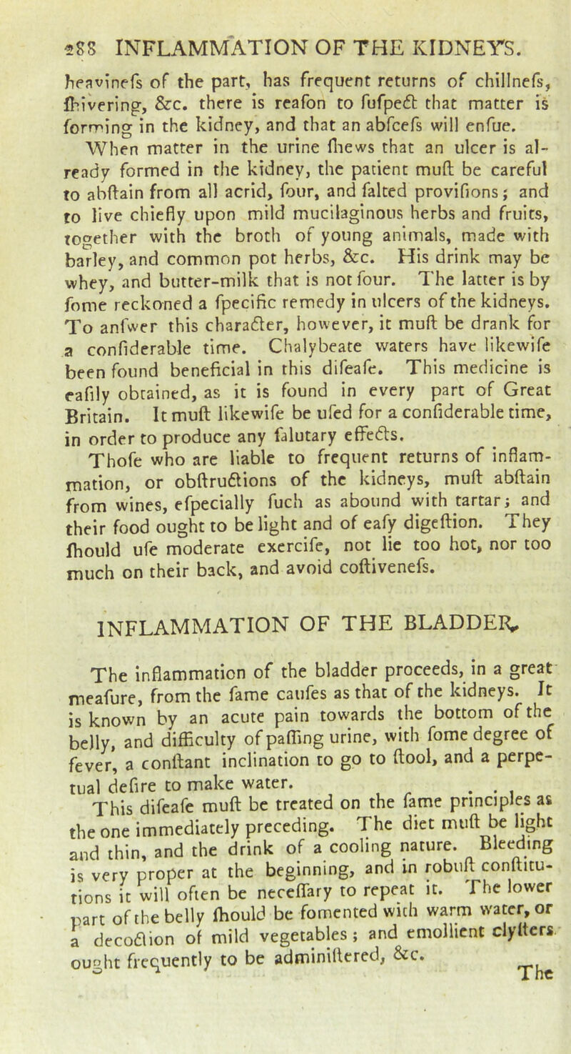 heavinefs of the part, has frequent returns of chillncfs, Ihivering, &c. there is reafon to fufpeft that matter is forming in the kidney, and that an abfcefs will enfue. When matter in the urine fiiews that an ulcer is al- ready formed in the kidney, the patient muft be careful to abftain from all acrid, four, and faked provifions; and to live chiefly upon mild mucilaginous herbs and fruits, together with the broth of young animals, made with barley, and common pot herbs, &c. His drink may be whey, and butter-milk that is not four. The latter is by fome reckoned a fpecific remedy in ulcers of the kidneys. To anfwer this charader, however, it muft be drank for a confiderable time. Chalybeate waters have likewife been found beneficial in this difeafe. This medicine is eafily obtained, as it is found in every part of Great Britain. It muft likewife be ufed for a confiderable time, in order to produce any falutary effedls. Thofe who are liable to frequent returns of inflam- mation, or obftruftions of the kidneys, muft abftain from wines, efpecially fuch as abound with tartar; and their food ought to be light and of eafy digeftion. They Ihould ufe moderate excrcife, not He too hot, nor too much on their back, and avoid coftivenefs. INFLAMMATION OF THE BLADDER,. The inflammation of the bladder proceeds, in a great meafure, from the fame caiifes as that of the kidneys. It is known by an acute pain towards the bottom of the belly, and difficulty of paffing urine, with fome degree of fever, a conftant inclination to go to ftool, and a perpe- tual defire to make water. , This difeafe muft be treated on the fame principles as the one immediately preceding. The diet muft be light and thin, and the drink of a cooling nature. Bleeding is very proper at the beginning, and in robuft conftitu- tions it will often be neceflfary to repeat it. The lower l^art of the belly Ihould be fomented with warm water, or a decodlion of mild vegetables; and emollient clylters ought frequently to be adminillered, &c.