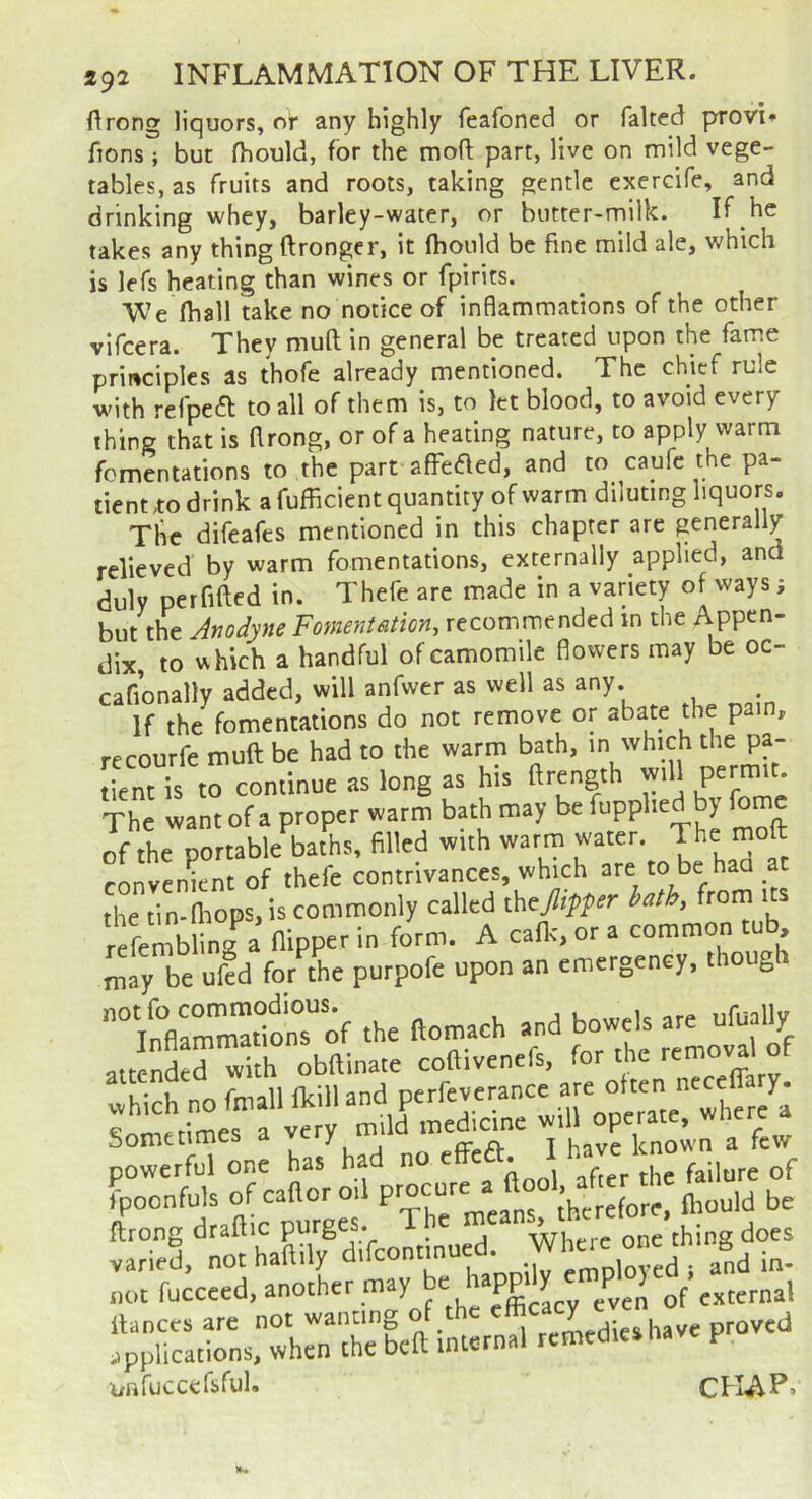 ftrong liquors, or any highly feafoned or faked provi* fions ; but fhould, for the moft part, live on mild vege- tables, as fruits and roots, taking gentle exercife, and drinking whey, barley-water, or butter-milk. If he takes any thing ftrongcr, it fhould be fine mild ale, which is lefs heating than wines or fpirits. We fhall take no notice of inflammations of the other vifcera. They muk in general be treated upon the fame principles as thofe already mentioned. The chief rule with refpeik to all of them is, to let blood, to avoid every thing that is flrong, or of a heating nature, to apply warm fomentations to the part aflreaed, and to caufe the pa- tient ,to drink a fufficient quantity of warm diluting liquors. The difeafes mentioned in this chapter are generally relieved by warm fomentations, externally applied, and duly perfiked in. Thefe are made in a variety of ways; but the Anodyne Fomentation, recommended in the Appen- dix, to vshich a handful of camomile flowers may be oc- cafionally added, will anfwer as well as any. If the fomentations do not remove or abate the pain, recourfe muft be had to the warm bath, in which the pa- tient is to continue as long as his ftrength will permit The want of a proper warm bath may be fupphed by fome of the portable baths, filled with warm water. The rnoft convenient of thefe contrivances, which . the tin-fliops, is commonly called thcjlipper hath, from its rSling a flipper in form. A cafl., or a common tub may be uid for the purpofe upon an emergency, though '“m—ionTof the ftontach and bowels ate ufually ^tended with obftinate coftivenefs, for the removal of which no fniall fltill and perfeverance are Sometimes a Tl avrienown a few powerful one has had no effeA. J h«e fpoonfuls of cattorod before, fhould be ftrong draftic purges. T^ Where one thing does varied, not haftily and in- not even of external llances are not wanting of^ remedies have proved applications, when the beft internal remedies P unfuccefsful. CHAP.