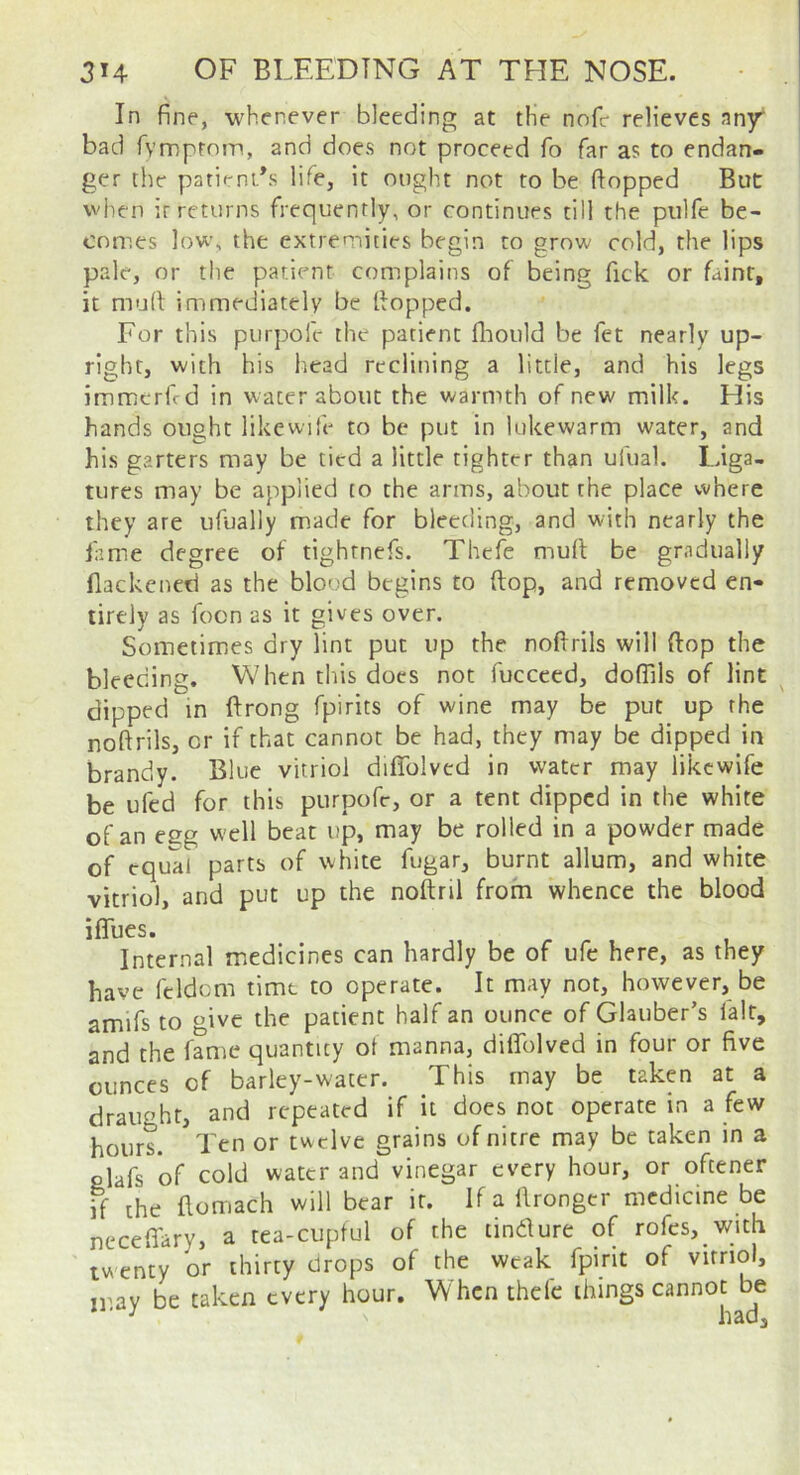 In fine, whenever bleeding at the nofr relieves any bad Tymprom, and does not proceed fo far as to endan- ger the patienFs life, it ought not to be flopped But when ir returns frequently, or continues till the piilfe be- comes low, the extremities begin to grow cold, the lips pale, or the patient complains of being Tick or faint, it mud: immediately be Hopped. For this purpofe the patient fliould be fet nearly up- right, with his head reclining a little, and his legs immerfrd in water about the warmth of new milk. His hands ought likewife to be put in lukewarm water, and his garters may be tied a little tighter than ufual. Liga- tures may be applied to the arms, about the place where they are ufually made for bleeding, and with nearly the iamie degree of tighrnefs. Thcfe mult be gradually llackcned as the blood begins to (top, and removed en- tirely as focn as it gives over. Sometimes dry lint put up the noftrils will ftop the bleeding. When this does not fuccced, dofllls of lint dipped in ftrong fpirits of wine may be put up the noftrils, or if that cannot be had, they may be dipped in brandy. Blue vitriol diflblvcd in water may likewife be ufed for this purpofe, or a tent dipped in the white of an esg well beat up, may be rolled in a powder made of equal parts of white fugar, burnt allum, and white vitriol, and put up the noftril from whence the blood iffues. Internal medicines can hardly be of ufc here, as they have feldcm time to operate. It may not, however, be amifs to give the patient half an ounce of Glauber’s fair, and the fame quantity ot manna, diffolved in four or five ounces of barley-water. This may be taken at a draught, and repeated if it does not operate in a few hours. Ten or twelve grains of nitre may be taken in a Plafs of cold water and vinegar every hour, or ofeener if the flomach will bear ir. If a llrongcr medicine be neceffary, a tea-cuptul of the tindure of rofcs,_with twenty or thirty drops of the weak fpirit of vitriol, irav be taken every hour. When thde things cannot be ' ^ had.