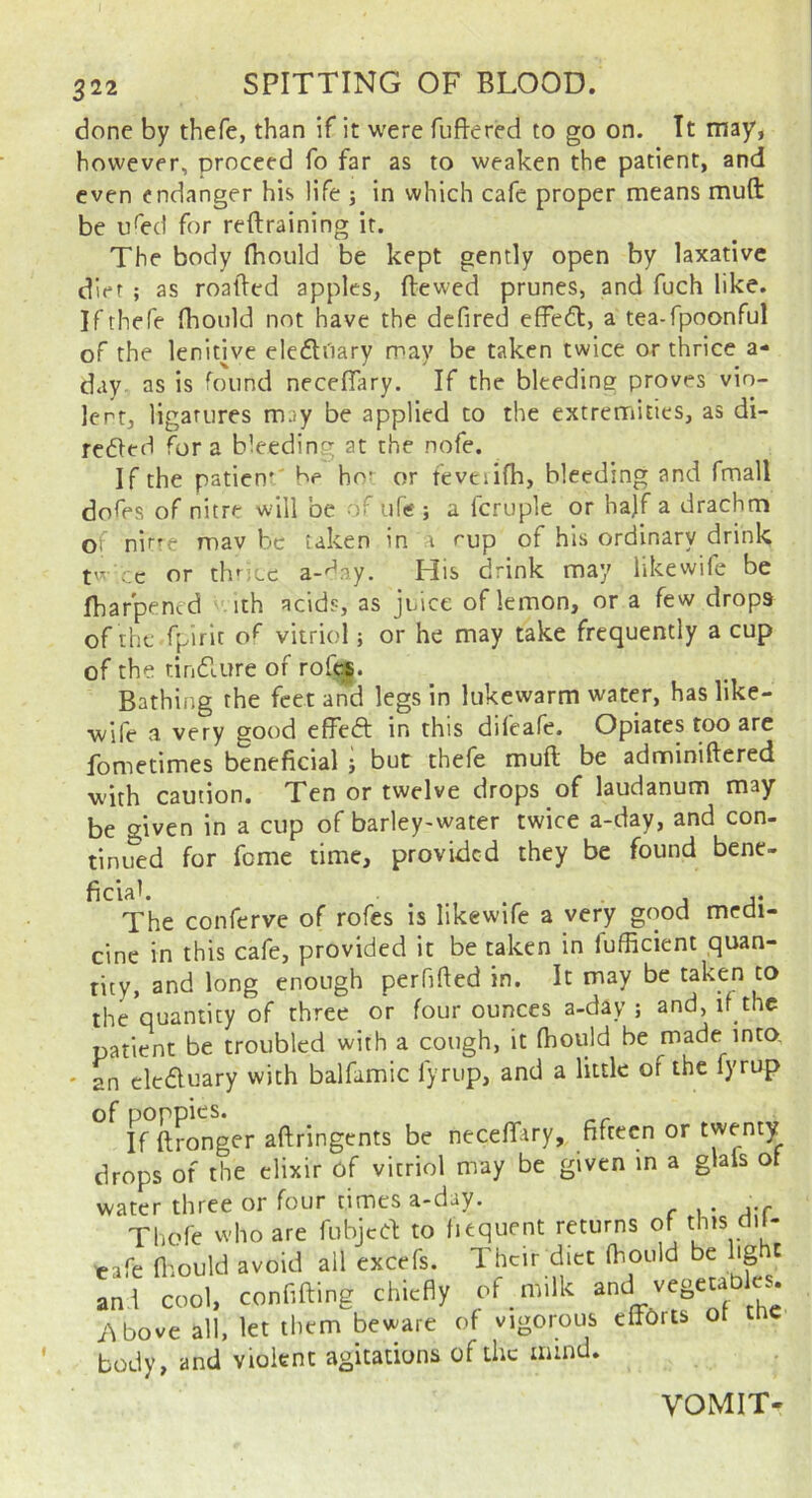 done by thefe, than if it were fuftered to go on. It may, however, proceed fo far as to weaken the patient, and even endanger his life ; in which cafe proper means muft be u^ed for reftraining it. The body fhould be kept gently open by laxative diet ; as roatled apples, dewed prunes, and fuch like. If thefe fhould not have the defired effect, a tea-fpoonful of the lenitive eledi'tary may be taken twice or thrice a- day as is found neceflary. If the bleeding proves vio- lent, ligatures may be applied to the extremities, as di- rected fora bleedin at the nofe. If the patien*' be hot or fevtiifh, bleeding and fmall dofes of nitre will be of ufis; a fcruple or ha)f a drachm of nirre mav be taken in a nup of his ordinary drink ;.c or thf^jcc a-'^ay. His drink may likewife be Ibarpened ith acids, as juice of lemon, or a few drops of the fpirit o^ vitriol; or he may take frequently a cup of the tincture of rofe*. Bathing the feet and legs in lukewarm water, has like- wife a very good effect in this difeafe. Opiates too arc fometimes beneficial j but thefe muft be adminiftered with caution. Ten or twelve drops of laudanum may be given in a cup of barley-water twice a-day, and con- tinued for fome time, provided they be found bene- ficlak ... j j* The conferve of rofes is likewife a very good medi- cine in this cafe, provided it be taken in fufficient quan- tity, and long enough perhfted in. It may be taken to the quantity of three or four ounces a-day ; and, if the patient be troubled with a cough, it fhould be made^into. ' an cleduary with balfamic fyrup, and a little of the lyrup of poppies. _ If ftronger aftringents be neceffary, fifteen or twenty drops of the elixir of vitriol may be given in a glafs ot water three or four times a-day. . Thofe who are fubjed to fiequent returns of this dd- tafe fiaould avoid ail excefs. Their diet fhould be hg t aal cool, conf.fting chiefly of m,lk 'f i\bove all, let them beware of vigorous eff^Orts ot tne body, and violent agitations of the mind. VOMIT-