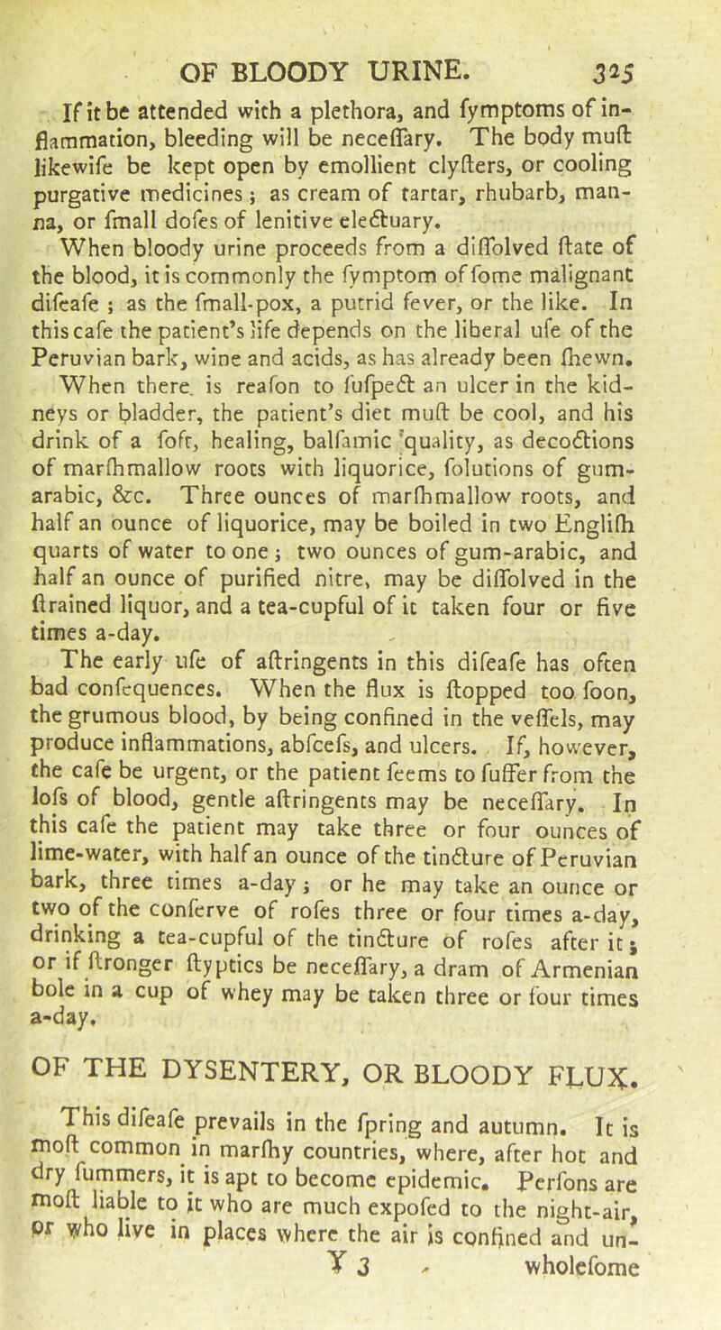 If it be attended with a plethora, and fymptoms of in- flammation, bleeding will be neceflary. The body muft likewife be kept open by emollient clyfters, or cooling purgative medicines; as cream of tartar, rhubarb, man- na, or fmall dofes of lenitive eleftuary. When bloody urine proceeds from a diflblved ftate of the blood, it is commonly the fymptom of fome malignant difcafe ; as the fmall-pox, a putrid fever, or the like. In this cafe the patient’s life depends on the liberal ufe of the Peruvian bark, wine and acids, as has already been (hewn. When there is reafon to fufpedt an ulcer in the kid- neys or bladder, the patient’s diet muft be cool, and his drink of a fofr, healing, balfamic ’quality, as decoftions of marfhmallow roots with liquorice, folutions of gum- arabic, &c. Three ounces of marfhmallow roots, and half an ounce of liquorice, may be boiled in two Englifh quarts of water to one j two ounces of gum-arabic, and half an ounce of purified nitre, may be diflblved in the drained liquor, and a tea-cupful of it taken four or five times a-day. The early ufe of aftringents in this difeafe has often bad confequences. When the flux is flopped too foon, thegrumous blood, by being confined in the vefTcls, may produce inflammations, abfeefs, and ulcers. If, however, the cafe be urgent, or the patient feems to fuffer from the lofs of blood, gentle aflringencs may be necelTary. In this cafe the patient may take three or four ounces of lime-water, with half an ounce of the tindure of Peruvian bark, three times a-day j or he may take an ounce or two of the conferve of rofes three or four times a-day, drinking a tea-cupful of the tindure of rofes after it j or if ftronger flyptics be neceKTary, a dram of Armenian bole in a cup of whey may be taken three or four times a-day, OF THE DYSENTERY, OR BLOODY FLUX. This difeafe prevails in the fpring and autumn. It is moft common in marlhy countries, where, after hot and dry fummers, it is apt to become epidemic# Perfons are moft liable to it who are much expofed to the night-air pr who live in places where the air is confined and un- y 3 ^ wholcfome