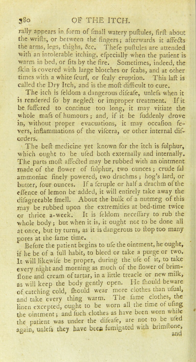 rally appears In form of fmall watery puftules, firft about the wrifts, or between the fingers; afterwards it afFedls the arms, legs, thighs, &c. Thcfe pufiules are attended with an intolerable itching, efpecially when the patient is warn-, in bed, or fits by the fire. Sometimes, indeed, the jfkin is covered with large blotches or fcabs, and at other times with a white feurf, or fcaly eruption. This laft is called the Dry Itch, and is the moft difficult to cure. The itch is feldom a dangerous difeafe, unlefs when it is rendered fo by negledl or improper treatment. If it be fufFcred to continue too long, it may vitiate the whole mafs of humours; and, if it be fuddenly drove in, without proper evacuations, it may occafion fe- vers, inflammations of the vifeera, or other internal dif- orders. The befb medicine yet known for the itch is fulphur, which ought to be ufed both externally and internally. The parts mofi: affedfed may be rubbed with an ointment made of the flower of fulphur, two ounces; crude fal ammoniac finely powered, two drachms; hog’s lard, or butter, four ounces. If a fcruple or half a drachm of the cffence of lemon be added, it will entirely take away the difagreeable fmell. About the bulk of a nutmeg of this may be rubbed upon the extremities at bed-time twice or thrice a-week. It is feldom neceflary to rub the whole body; but when it is, it ought not to be done all at once, but by turns, as it is dangerous to flop too many pores at the fame time. Before the patient begins to ufe the ointment, he ought, if he be of a full habit, to bleed or take a purge or two. It will likewife be proper, during the ufe of it, to take every night and morning as much of the flower of brim- llone and cream of tartar, in a little treacle or new milk, as will keep the body gently open. He fhould beware of catching cold, fhould wear more clothes than ufual, and take every thing warm. The fame clothes, the linen excepted, ought to be worn all the tim.e of ufing the ointment; and fuch clothes as have been worn while the patient was under the difeafe, are not to be u!ed again, unlefs they have beco fumigated with brimftone, ^ and