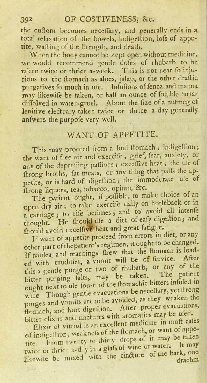 the cuflom becomes neceffary, and generally ends in a total relaxation of the bowels, indigeftion, lofs of appe- tite, wafting of the ftrength, and death. When the body cannot be kept open without medicine, we would recommend gentle dofes of rhubarb to be taken twice or thrice a-week. This is not near fo inju- rious to the ftomach as aloes, jalap, or the ocher draftic purgatives fo much in ufe. Infufions of fenna and manna may likewiie be taken, or half an ounce of foluble tartar diftblved in water-gruel. About the fize of a nutmeg of lenitive elcdtuary taken twice or thrice a-day generally anfwers the purpofe very well. WANT OF APPETITE. This may proceed from a foul ftomach ; indigeftion; the want of free air and exercile ; grief, fear, anxiety, or any of the deprefting paOions ; exceffive heat j the ufe of ftrong broths, fat meats, or any thing that palls the ap- petite, or is hard of digeftion; the immoderate ufe of ftrong liquors, tea, tobacco, opium, &c. The patient ought, if poffible, to make choice of an open dry air; to take exercife daily on horfeback or in a carriage; to rife betimes; and to avoid all intenfe thouaht! He Ihouldufe a diet of eafv digeftion; and ftiould avoid excefliv^ heat and great fatigue. If want ot appetite proceed from errors in aiet, or any other part of thepatient’s regimen, it ought to be changed. Ifnaufea and teachings fhew that the ftomach is Ic - ed with crudities, a vomit will be of fervice. After this a gtntle purge or two of rhubarb, or any rf the bitter purging falts, may be taken. ^ p ought ntxHo uie fon e of the ftomachic bitters infufed in wine Thouoh gentle evacuations be necefiary, yet ftrong ourees and vomits art to be avoided, as they weaken the ftomach and hurt digeftion. After proper evacuanons, Lttr elixirs and ttnttures with aromatics may “W- Ehxir of witnol is an extellent medicine in moft calcs of indigrlUon, weaknefs of -he ^mach or want of app- ' 'I™ 'r r, a'llo Tne or waIt may twice or chric r.-d y in a giaisoi likewilc be mixed with the tin urc drachm