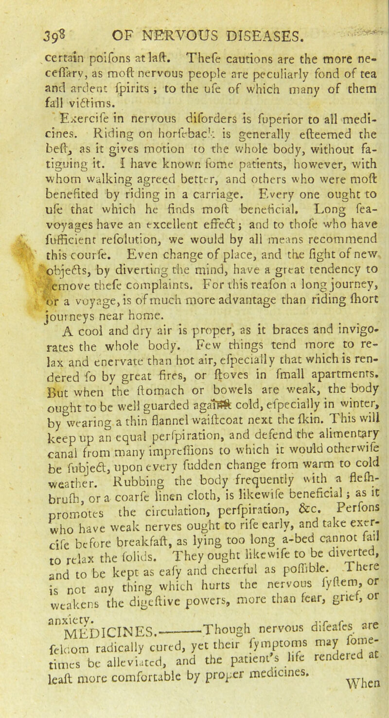 ^certain poifons atkft, Thefe cautions are the more ne- ceflarv, as mod nervous people are peculiarly fond of tea and ardent fpirits ; to the ufe of which many of them fall viifims. Exercife in nervous diforders is fuperior to all medi- cines. Riding on horfebac'-: is generally efteemed the bed, as it gives motion to the whole body, without fa- tiguing it. I have known Ibme patients, however, with whom walking agreed better, and others who were moft benefited by riding in a carriage. Every one ought to ufe that which he finds mofl beneficial. Long fea- voyages have an excellent effecTt j and to thofe who have fufficienr refolution, we would by all means recommend this courfe. Even change of place, and the fight of new obiefls, by diverting the mind, have a great tendency to Remove thefe complaints. For this reafon a long journey, ^:ir a voyage, is of much more advantage than riding fhort journeys near home. A cool and dry air is proper, as it braces and invigo- rates the whole body. Few things tend more to re- lax and enervate than hot air, efpecially that which is ren- dered fo by great fires, or ftoves in fmall apartments. But when the ftomach or bow'els are weak, the body ought to be well guarded cold, efpecially in winter, by wearing a thin flannel waiftcoat next the fldn. This will keep up an equal perfpiration, and defend the alimentary canal from many impreflions to which it would otherwife be fubjeft, upon every fudden change from warm to cold weather. Rubbing the body frequently with a flefh- brufh, ora coarfe linen cloth, is likewife beneficial j as it promotes the circulation, perfpiration, &c. Perfons who have weak nerves ought to rife early, and take cife before breakfaft, as lying too long a-bed cannot fail to relax the folids. They ought likewife to be diverted, and to be kept as eafy and cheerful as pofTible. There is not any thing which hurts the nervous fyftem or weakens the digeflive powers, more than fear, grief, or ■Though nervous difeafes are inxiety. medicines. o--.-- relcom radically cured, yet their fymptoms :imcs be alleviated, and the patient s life rendered eaft more comfortable by proper medicines.