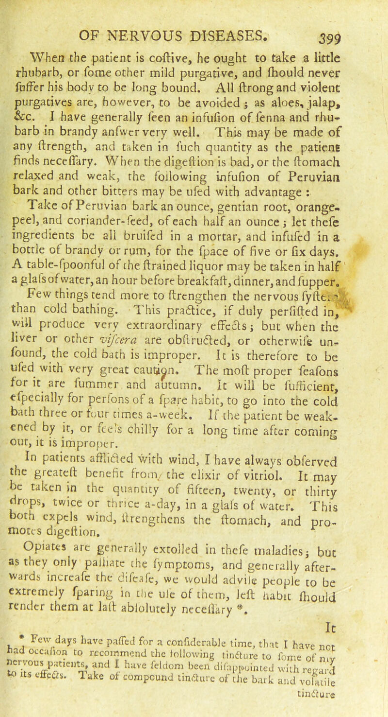 When the patient is coftive, he ought to take a little rhubarb, or Tome other mild purgative, and fhould never fnffer his body to be long bound. All ftrong and violent purgatives are, however, to be avoided i as aloes, jalap, &c. 1 have generally feen an infufion of fenna and rhu- barb in brandy anfwcrvery well. This may be made of any ftrength, and taken in Inch quantity as the patient finds neceflary. When the digeftion is bad, or the ftomach relaxed and weak, the fojlowing infufion of Peruvian bark and other bitters may be ufed with advantage : Take of Peruvian bark an ounce, gentian root, orange- peel, and coriander-feed, of each half an ounce; let thefe ingredients be all bruifed in a mortar, and infufed in a bottle of brandy or rum, for the fpace of five or fix days. A table-fpoonful of the ftrained liquor may be taken in half' aglafsofwater, an hour before breakfaft, dinner, and fupper. ^ Few things tend more to ftrengthen the nervous fyftei.^ljr tnan cold bathing. This praftice, if duly perfifted in, will produce very extraordinary efFeds; but when the liver or other vifeera are obfiruded, or otherwife un- found, the cold bath is improper. It is therefore to be ufed^ with very great caution. The moft proper feafons for it are fummer and autumn. It will be fu.fiicient, efpecially for perions of a fpa.re habit, to go into the cold bath three or tour times a-week. If the patient be weak- ened by it, or fteTs chilly for a long time after coming out, it is improper. In patients afflided with wind, I have always obferved the greateft benefit from,/ the elixir of vitriol. It may be taken in the quantity of fifteen, twenty, or thirty drops, twice or thrice a-day, in a glafs of water. This both expels wind, firengchens the ftomach, and pro- motes digeftion. ^ Opiates are generally extolled in thefe maladies j but as they only palliate the fymptoms, and generally after- wards incrcafc the difeafe, we would advile people to be extremely fparing in £(ie ule of them, left habit fliould render them at Jalt ablokitcly necellary *. It * Few days have pafleJ for a ctmfidcrabJe time, that I have nor had occalion to recommend the following rindture to feme of mv ^ Uniedir T \ with regard to Us tffeds. Take ot compound impure of the bark and volatile tinflure