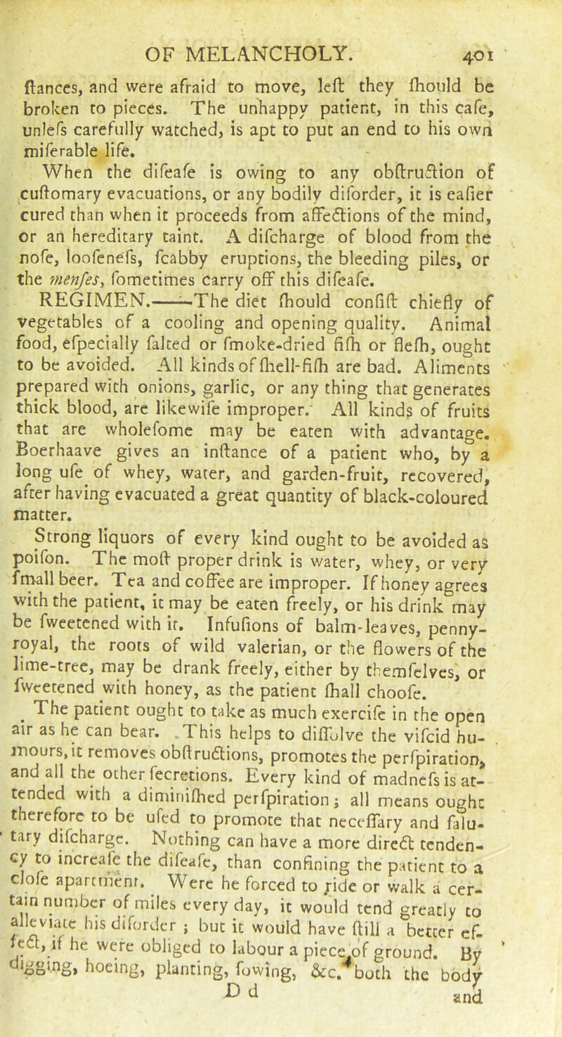 fiances, and were afraid to move, left they fhould be broken to pieces. The unhappy patient, in this cafe, unlefs carefully watched, is apt to put an end to his own miferable life. When the difeafe is owing to any obftruftion of .cuftomary evacuations, or any bodily diforder, it is eafier cured than when it proceeds from affedtions of the mind, or an hereditary taint. A difeharge of blood from the Eofe, loofenefs, fcabby eruptions, the bleeding piles, or the nienfes, fometimes carry off this difeafe. REGIMEN.—^The diet fhould confift chiefly of vegetables of a cooling and opening quality. Animal food, efpecially falted or fmoke-dried fi(h or flefh, ought to be avoided. All kinds of fhell-fifh are bad. Aliments prepared with onions, garlic, or any thing that generates thick blood, are likewife improper. All kinds of fruits that are wholefome may be eaten with advantage. Boerhaave gives an inftance of a patient who, by a long ufe^ of whey, water, and garden-fruit, recovered, after having evacuated a great quantity of black-coloured matter. Strong liquors of every kind ought to be avoided as poifon. The moft proper drink is water, whey, or very frmll beer. Tea and coffee are improper. If honey agrees with the patient, it may be eaten freely, or his drink may be fweetened with it. Infufions of balm-leaves, penny- royal, the roots of wild valerian, or the flowers of the lime-tree, may be drank freely, either by themfclves, or fweetened with honey, as the patient fliall choofe. The patient ought to take as much exercife in the open air as he can bear. .This helps to diflolve the vifeid hu- mours, it removes obflruftions, promotes the perfpiration, and all the other fecretions. Every kind of madnefs is at- tended with a diminifhed perfpiration j all means ought therefore to be ufed to promote that neceffary and falu- tary difeharge. Nothing can have a more diredt tenden- cy to increafe the difeafe, than confining the patient to a clofe apartment. Were he forced to yide or walk a cer- tain number of miles every day, it would tend greatly to alleviate his diforder ; but it would have ftill a better cf- tdt, if he were obliged to labour a piece of ground. By hoeing, planting, fovving, &c. both the bodv ^ ^ and