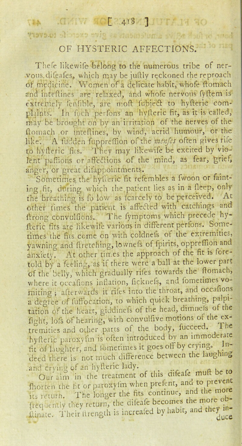 OF HYSTERIC AFFECTIONS. Thefe likewife belong to the numerous tribe of ner- votis.diCeafes., which may bejuftly reckoned the reproach of mec;|icin'e. Women of a delicate habit, whofe ftomach and inteflines are relaxed, and whofe nervous fyftem is' extremely fenfible, are mod fubjefl: to hyfteric com- plaints. In fiich perfons an hyileric fit, as it is called, may be brought on by an irritation of the nerves of the fiomac.h or inteflines, by wind, acrid humour, or the like. A fuddcn fupprefTion of the msnjes often gives rife to hyileric fits. They may likewife be excited by vio- lent pafiions or nfieflions of the mind, as fear, ^riefi anger, or great difappointments. Sometimes the hyfieric fit refembles a fwoon or faint- ing, fir, dieting which the patient lies as in a fleep, only the breathing is fo low as fcarcely to be perceived. At other times the patient is affeflcd with catchings and llrong convulfions. The fymptoms which precede hy- lleric fits are likewife various in different perfons. Some- times the fits ccme on with coldnefs of the extremities, yawning and firetching, lovvnefs of fpirits, oppreflion and anxiety. At other times the approach of the fit is fore- told by a feeling, as if there were a ball at the lower part of the belly, which gradually rifes cowards the domach, where it occaTions inflation, ficknefs, and fometimes vo- miting ; afttM-wards it rifes into the throat, and occafions a degree of fuffocation, to which quick breathing, palpi- tation of the heart, giddinefs of the head, dimnejs of the fight, lofs of hearing, with convulfive motions of the ex- tremities and other parts of the body, fucceed. c hyderic paroxyfin is often introduced by an immoderate fit of laughter, and Ibrnetimes it goes off by crying, in- deed there is not much difference between the laughing .and crying of an hyderic lady. ^ -r r a u- Our aim in the treatment of this aifeafe mud b rnortrn the fle or paroxyfm when prednr, its return. The longer the fits continue, and frequcnilv they return, the difeafe becomes the iluite. their Itrcngth is incrcaled by habit, and