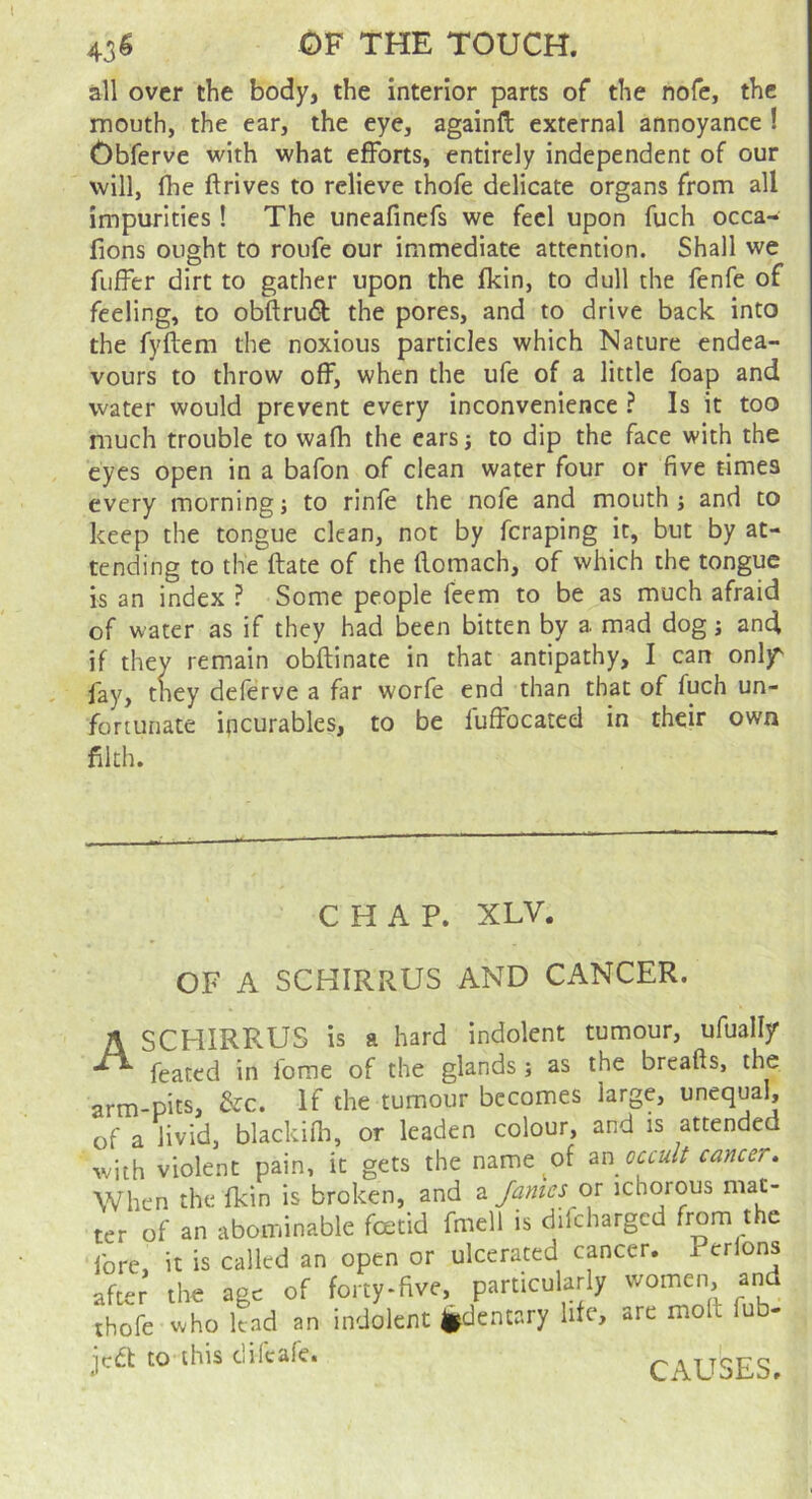 43^ OF THE TOUCH. all over the body, the interior parts of the nofc, the mouth, the ear, the eye, againfl: external annoyance ! Obferve with what efforts, entirely independent of our will, (he ftrives to relieve thofe delicate organs from all impurities! The uneafinefs we feel upon fuch occa- fions ought to roufe our immediate attention. Shall we fuffer dirt to gather upon the fkin, to dull the fenfe of feeling, to obftrudl the pores, and to drive back into the fyftem the noxious particles which Nature endea- vours to throw off, when the ufe of a little foap and water would prevent every inconvenience ? Is it too much trouble to wafh the ears; to dip the face with the eyes open in a bafon of clean water four or five times every morning; to rinfe the nofe and mouth; and to keep the tongue clean, not by feraping it, but by at- tending to the ftate of the flomach, of which the tongue is an index ? Some people feem to be as much afraid of water as if they had been bitten by a mad dog; and if they remain obftinate in that antipathy, I can onljT fay, tney deferve a far worfe end than that of fuch un- fortunate incurables, to be luffocated in their own filth. CHAP. XLV. OF A SCHIRRUS AND CANCER. ASCHIRRUS is a hard indolent tumour, ufually feated in feme of the glands ; as the breafts, the arm-pits, &c. If the tumour becomes large, unequal, of a livid, blackifh, or leaden colour, and is attended with violent pain, it gets the name of occult cancer. When the fkin is broken, and 2. Janies or ichorous mat- ter of an abominable foetid fmell is difeharged from the fore it is called an open or ulcerated cancer. Perlons after' the age of forty-five, particularly women, and thofe who lead an indolent i^dentary life, are moil fub- jedt to this difeafe. CAUSES.