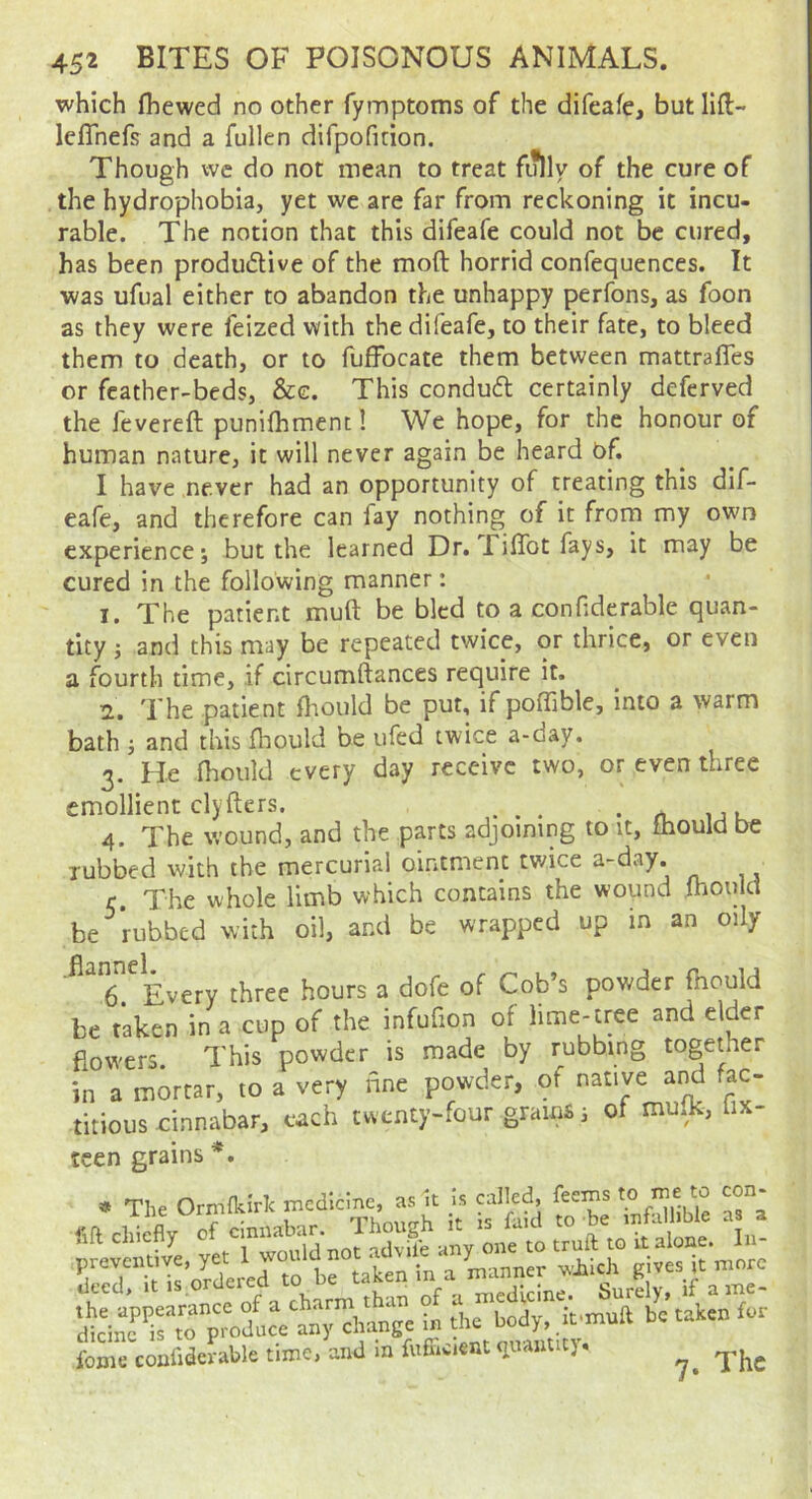 which (hewed no other fymptoms of the difeafe, but lift- lefTnefs and a fullen dirpofinon. Though we do not mean to treat fully of the cure of the hydrophobia, yet we are far from reckoning it incu- rable. The notion that this difeafe could not be cured, has been produdlive of the moft horrid confequences. It was ufual either to abandon the unhappy perfons, as foon as they were feized with the difeafe, to their fate, to bleed them to death, or to fuffbcate them between mattrafTes or feather-beds, &e. This conduft certainly deferved the fevered punifhmentl We hope, for the honour of human nature, it will never again be heard Of. I have never had an opportunity of treating this dif- eafe, and therefore can fay nothing of it from my own experience*, but the learned Dr. JTi(Tot fays, it may be cured in the following manner: 1. The patient mud be bled to a cooHderable quan- tity ; and this may be repeated twice, or thrice, or even a fourth time, if circumdances require it. 2. The patient dioiild be put, if podible, into a warm bath i and this fhould be ufed twice a-day. 3. He (hoiild every day receive two, or even three emollient clyders. . • n. ij k.. 4. The wound, and the parts adjoining to it, fhould be Tubbed with the mercurial ointment tv/ice a-day. r The whole limb which contains the wound {hould be rubbed with oil, and be wrapped up in an oily T^Every three hours a dofe of Cob’s powder fnould be taken in a cup of the infufion of l‘me-tree and elder dowers. This powder is made by rubbing together in a mortar, to a very nne powder, of native and fac- titious cinnabar, each twenty-four grams i of mmk, lix- tcen grains *. * The Ormfkiric medicine, as it Is called, feems ^ feme coafiderable time, and m fuffivient qiuutit),