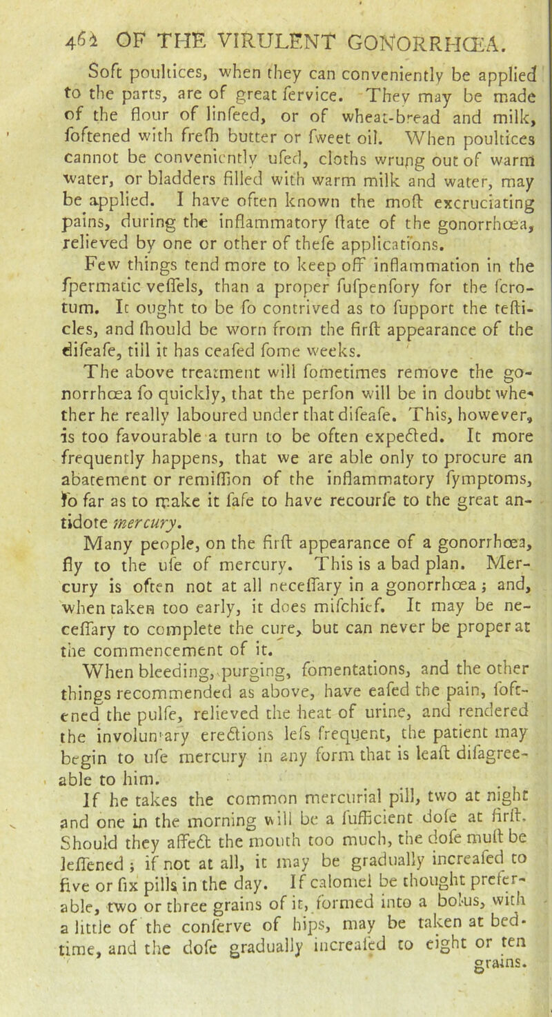 Soft poulticeSj when they can conveniently be applied to the parts, are of great fervice. Thev may be made of the flour of linfeed, or of wheat-bread and milk, foftened with frefli butter or fweet oil. When poultices cannot be conveniently ufed, cloths wrupg out of warm water, or bladders filled with warm milk and water, may be applied. I have often known the mod excruciating pains, during the inflammatory date of the gonorrhoea, relieved by one or other of thefe applicatfons. Few things tend more to keep off inflammation in the fpermatic veflels, than a proper fuTpenfory for the fero- turn. It ought to be fo contrived as to fupport the tedi- cles, and Ibould be worn from the fird appearance of the difeafe, till it has ceafed fome weeks. The above treatment will fometimes remove the go- norrhoea fo quickly, that the perfon will be in doubt whe- ther he really laboured under that difeafe. This, however, is too favourable a turn to be often expedted. It more frequently happens, that we are able only to procure an abatement or remiflion of the inflammatory fymptoms, fo far as to rv.ake it fafe to have recourfe to the great an- tidote mercury. Many people, on the fird appearance of a gonorrhoea, fly to the ule of mercury. This is a bad plan. Mer- cury is often not at all ne.ceflary in a gonorrhoea} and, when taken too early, it does mifehief. It may be ne- celTary to complete the ciire, but can never be proper at the commencement of it. When bleeding,-purging, fomentations, and the other things recommended as above, have eafed the pain, fofe- ened the pulfe, relieved the heat of urine, and rendered the involun'ary credions lefs frequent, the patient may begin to ufe mercury in any form that is lead difagree- able to him. If he takes the common mercurial pill, two at night and one in the morning will be a lufficient dole at fird. Should they affed the mouth too much, the dofe mud be JelTened ; if not at all, it may be gradually increafed to five or fix pills in the day. If calomel be thought prefer- able, two or three grains of it, formed into a boms, with a little of the conferve of hips, may be taken at bed- time, and the dofe gradually increaled to eight or ten grains.