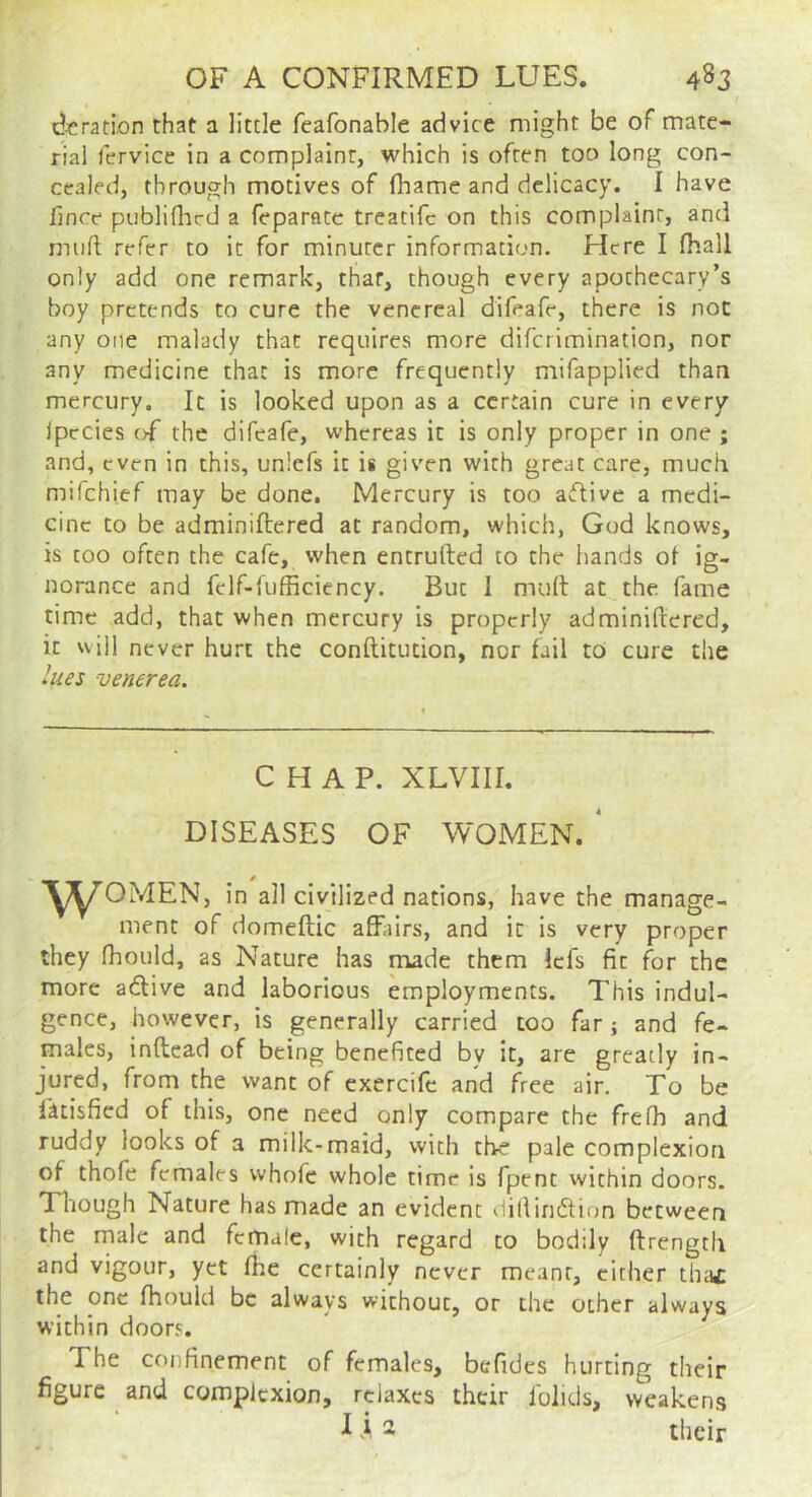(^jcration that a little feafonable advice might be of mate- rial fervice in a complaint, which is often too long con- cealed, through motives of (hame and delicacy. I have lince publiflicd a feparate treatifc on this complaint, and muft refer to it for minuter information. Here I fhall only add one remark, that, though every apothecary’s boy pretends to cure the venereal difeafe, there is not any one malady that requires more diferimination, nor any medicine that is more frequently mifapplied than mercury. It is looked upon as a certain cure in every Ipccies of the difeafe, whereas it is only proper in one ; and, even in this, unlefs it is given with great care, much mifehief may be done. Mercury is too aiflive a medi- cine to be adminiftered at random, which, God knows, is too often the cafe, when entrufted to the hands ot ig- norance and fclf-fufficiency. But I mull at the fame time add, that when mercury is properly adminiftered, it will never hurt the conftitucion, nor fail to cure the lues venerea. CHAP. XLVIir. DISEASES OF WOMEN. ^ y^OMEN, in all civilized nations, have the manage- ment of domeftic afEiirs, and it is very proper they fhould, as Nature has made them Icfs fit for the more adive and laborious employments. This indul- gence, however, is generally carried too far ; and fe- males, inftead of being benefited by it, are greatly in- jured, from the want of exercife and free air. To be fatisfied of this, one need only compare the frelh and ruddy looks of 3 milk-maid, with the pale complexion of thofe females whofe whole time is fpent within doors. Though Nature has made an evident dillindtion between the male and female, with regard to bodily ftrength and vigour, yet fhe certainly never meant, cither tha£ the one fhould be always without, or the other always within doors. The confinement of females, befidcs hurting their figure and complexion, relaxes their lolids, weakens i i 2 their