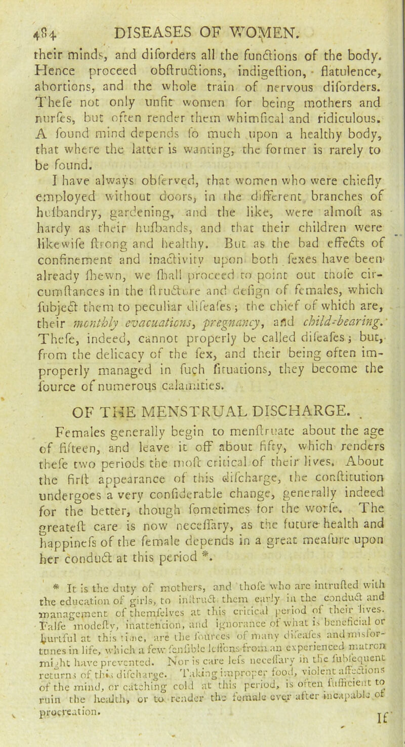 40+ DISEASES OF V/OMEN. their mlndsj and diforders all the funftions of the body. Elence proceed obftru6lions, indigeftion, • flatulence, abortions, and the whole train of nervous diforders. Thefe not only unfit women for being mothers and nurles, but often render them whimfical and ridiculous. A found mind depends lb much upon a healthy body, that where the latter is wanting, the former is rarely to be found. I have always obferved, that women who were chiefly employed without doors, in (he different branches of hulbandry, gardening, and the like, were almofl as hardy as their hufbands, and that their children were likewife ftrong and healthy. But as the bad effedfs of confinement and inaefivity upon both fexes have beeiv already fliewn, we fliall proceed to point out thofe cir- cumflances in the flrudture and delign of females, which fubjedt them to peculiar difeafes; the chief of which are, their menthly evacuaHcns^ -pregnancy^ and child-hearing.' Thefe, indeed, cannot properly be called difeafesj but, from the delicacy of the fex, and their being often im- properly managed in fuch firuations, they become the fource of numerops calamities. OF THE MENSTRUAL DISCHARGE. . Females generally begin to menflruace about the age of fifteen, and leave it off about fifty, which renders thefe two periods the mofe critical of their lives. About the firlt appearance of this difeharge, the conflitution undergoes a very confiderable change, generally indeed for the better, though fpmetimes for the worfe. The greateff care is now neceffary, as the future- health and happinefs of the female depends in a great mcafurc upon her condudt at this period *. * It is the duty of mothers, and thofe who are intrufted with the education of girls, to inltruiSt them early in the condu<^ and inanagcj-nent of themfclves at this critical I'criod of their lives. I'alfe modefty, inatteheion, and ignorance of wlm is beneficial or hurtful at this tiaic, are the lources of many diicales andniislor tunes in life, which a few fcufiblc Icil'cns from an experienced niatrcn mijht have prevented. Nor is care lefs iicceirary in the I'uhlequent returns of tl’>s difcliarge. 'Taking improper food, violent alFcclions of the i-nind, or catching cold at this period, is often lufiicient to ruin the keaJth, or to render the female evgr utter nicapablc ot procreation.