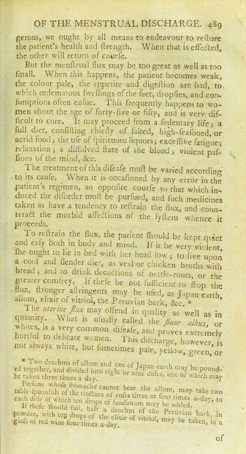 I OF THE MENSTRUAL DISCHARGE. .489 gerous, we ought by all means to endeavour to reflore the patient’s health and ftrength. When that is efFciled, the other will return of courle. But the mcnftrual flux may be too great as well as too fmall. When this happens, the patient becomes weak, the colour pale, the appetite and digeftion are bad, to. which cedematous fwellings of the feet, dropfles, and con. funiptions often enfue. This frequently happens to wo- men about the age of forty-five or fifty, and is verv dif- ficult to cure. It may proceed from a fedentary life; a full di^et, confining chiefly of halted, high-feafoned,or acrid food; the ufe of IjDirituous liquorsj excefliVe fatio-ue; relaxation j a dilfolved date of the blood i violent paf- fions of the mind, &c. The treatment of this difeafe mufb be varied according • to its caufe. When it is occafioned by any error in the q)atient’s regimen, an oppofite courfe to that which in- duced the diforder mufl: be purfued, and fuch medicines taken as have a tendency to reftrain the flux, and coun- teraa the morbid alfedtions of the fyllem whence it proceeds. To retrain the flux, the patient fliould be kept qu^-t and cafy Both in body and mind. If it be very vioJen't me ought to lie in bed with her head low to live upon a cool and flender diet, as veal or chicken broths with bread j and to drink decodlions of nettle-roots or the greater comfrey. If thefe be not fufficient to flop the ■ flux, ftronger aftringents may be ufed, as Lpan earth allunij elixir of vitriol, the Peruvian bark, &c. * * 1 he literifie flux may offend in quality as well as in quantity. What is ulually called\he /w albuT o, whites IS a very common difeafe, and pioves extremely hurtrul to delicate women. This dilcharge, howev^ is not always white, but lotnetimes pale, yeLw, green.’or * 1 WO drachms of afliim and one of Tintjn i. ed together, and divided into eight or nL^dofef one'S' be pound-' be taken three times a day. ^ ^ ^ which may aJlum may take two each dofe of which ten Zn?nf l ? to If thefe IhouJd f h 1 f be added. ■powder, with top d'.ois of the SS vftrW ! giafs of red wine four times a-day. ’ t;iken, in a of